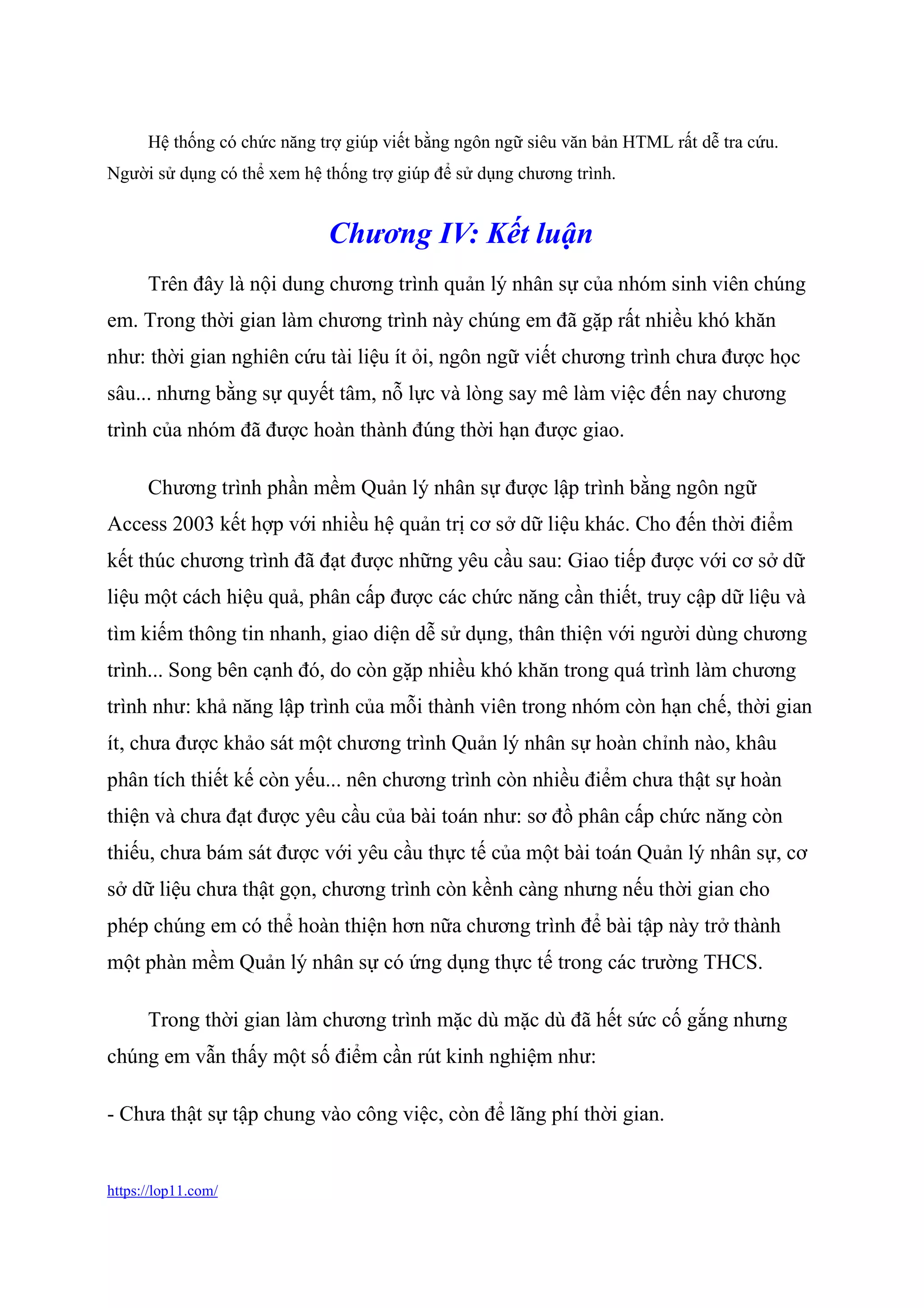 https://lop11.com/
Hệ thống có chức năng trợ giúp viết bằng ngôn ngữ siêu văn bản HTML rất dễ tra cứu.
Người sử dụng có thể xem hệ thống trợ giúp để sử dụng chương trình.
Chương IV: Kết luận
Trên đây là nội dung chương trình quản lý nhân sự của nhóm sinh viên chúng
em. Trong thời gian làm chương trình này chúng em đã gặp rất nhiều khó khăn
như: thời gian nghiên cứu tài liệu ít ỏi, ngôn ngữ viết chương trình chưa được học
sâu... nhưng bằng sự quyết tâm, nỗ lực và lòng say mê làm việc đến nay chương
trình của nhóm đã được hoàn thành đúng thời hạn được giao.
Chương trình phần mềm Quản lý nhân sự được lập trình bằng ngôn ngữ
Access 2003 kết hợp với nhiều hệ quản trị cơ sở dữ liệu khác. Cho đến thời điểm
kết thúc chương trình đã đạt được những yêu cầu sau: Giao tiếp được với cơ sở dữ
liệu một cách hiệu quả, phân cấp được các chức năng cần thiết, truy cập dữ liệu và
tìm kiếm thông tin nhanh, giao diện dễ sử dụng, thân thiện với người dùng chương
trình... Song bên cạnh đó, do còn gặp nhiều khó khăn trong quá trình làm chương
trình như: khả năng lập trình của mỗi thành viên trong nhóm còn hạn chế, thời gian
ít, chưa được khảo sát một chương trình Quản lý nhân sự hoàn chỉnh nào, khâu
phân tích thiết kế còn yếu... nên chương trình còn nhiều điểm chưa thật sự hoàn
thiện và chưa đạt được yêu cầu của bài toán như: sơ đồ phân cấp chức năng còn
thiếu, chưa bám sát được với yêu cầu thực tế của một bài toán Quản lý nhân sự, cơ
sở dữ liệu chưa thật gọn, chương trình còn kềnh càng nhưng nếu thời gian cho
phép chúng em có thể hoàn thiện hơn nữa chương trình để bài tập này trở thành
một phàn mềm Quản lý nhân sự có ứng dụng thực tế trong các trường THCS.
Trong thời gian làm chương trình mặc dù mặc dù đã hết sức cố gắng nhưng
chúng em vẫn thấy một số điểm cần rút kinh nghiệm như:
- Chưa thật sự tập chung vào công việc, còn để lãng phí thời gian.
 