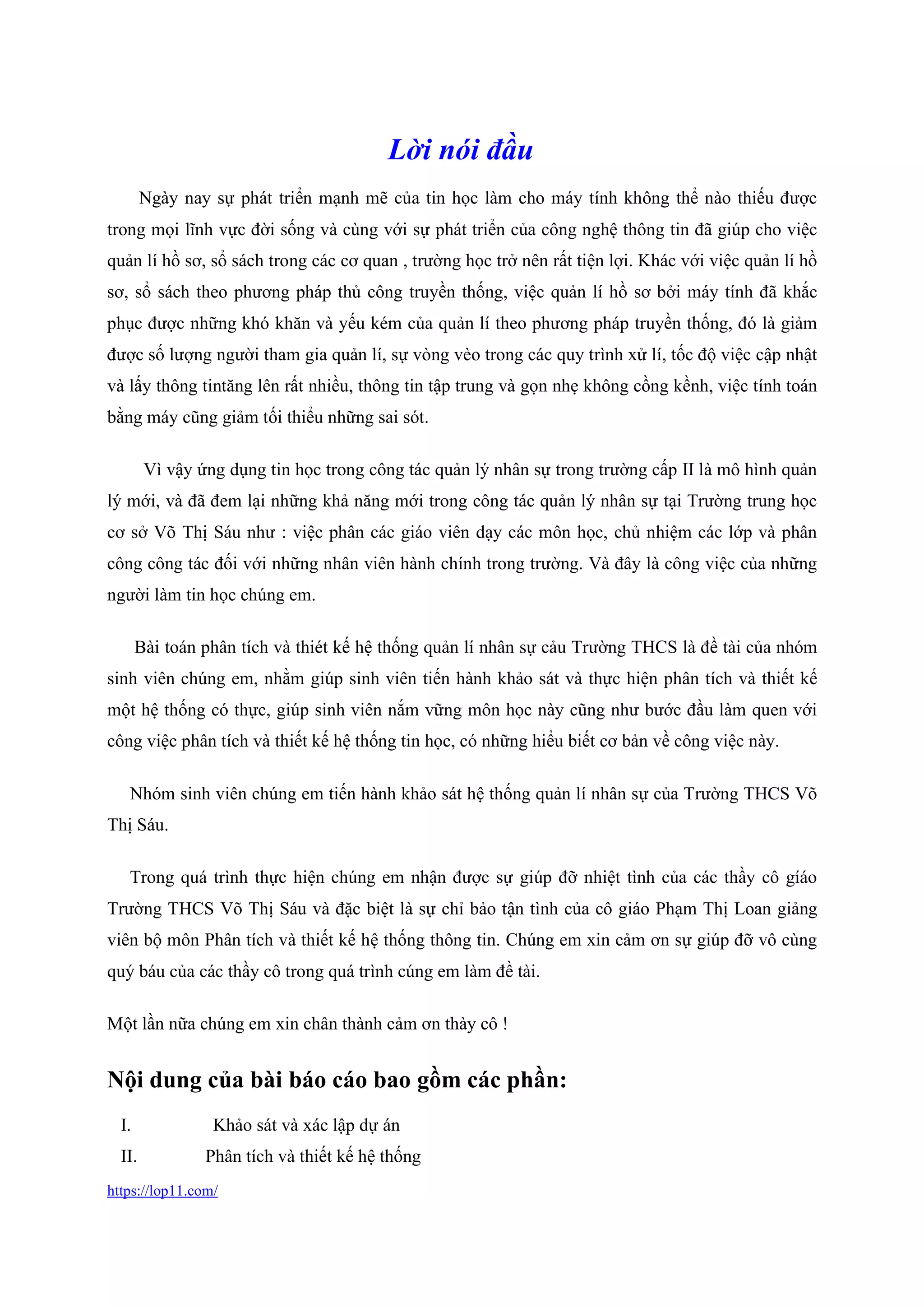 https://lop11.com/
Lời nói đầu
Ngày nay sự phát triển mạnh mẽ của tin học làm cho máy tính không thể nào thiếu được
trong mọi lĩnh vực đời sống và cùng với sự phát triển của công nghệ thông tin đã giúp cho việc
quản lí hồ sơ, sổ sách trong các cơ quan , trường học trở nên rất tiện lợi. Khác với việc quản lí hồ
sơ, sổ sách theo phương pháp thủ công truyền thống, việc quản lí hồ sơ bởi máy tính đã khắc
phục được những khó khăn và yếu kém của quản lí theo phương pháp truyền thống, đó là giảm
được số lượng người tham gia quản lí, sự vòng vèo trong các quy trình xử lí, tốc độ việc cập nhật
và lấy thông tintăng lên rất nhiều, thông tin tập trung và gọn nhẹ không cồng kềnh, việc tính toán
bằng máy cũng giảm tối thiểu những sai sót.
Vì vậy ứng dụng tin học trong công tác quản lý nhân sự trong trường cấp II là mô hình quản
lý mới, và đã đem lại những khả năng mới trong công tác quản lý nhân sự tại Trường trung học
cơ sở Võ Thị Sáu như : việc phân các giáo viên dạy các môn học, chủ nhiệm các lớp và phân
công công tác đối với những nhân viên hành chính trong trường. Và đây là công việc của những
người làm tin học chúng em.
Bài toán phân tích và thiét kế hệ thống quản lí nhân sự cảu Trường THCS là đề tài của nhóm
sinh viên chúng em, nhằm giúp sinh viên tiến hành khảo sát và thực hiện phân tích và thiết kế
một hệ thống có thực, giúp sinh viên nắm vững môn học này cũng như bước đầu làm quen với
công việc phân tích và thiết kế hệ thống tin học, có những hiểu biết cơ bản về công việc này.
Nhóm sinh viên chúng em tiến hành khảo sát hệ thống quản lí nhân sự của Trường THCS Võ
Thị Sáu.
Trong quá trình thực hiện chúng em nhận được sự giúp đỡ nhiệt tình của các thầy cô gíáo
Trường THCS Võ Thị Sáu và đặc biệt là sự chỉ bảo tận tình của cô giáo Phạm Thị Loan giảng
viên bộ môn Phân tích và thiết kế hệ thống thông tin. Chúng em xin cảm ơn sự giúp đỡ vô cùng
quý báu của các thầy cô trong quá trình cúng em làm đề tài.
Một lần nữa chúng em xin chân thành cảm ơn thày cô !
Nội dung của bài báo cáo bao gồm các phần:
I. Khảo sát và xác lập dự án
II. Phân tích và thiết kế hệ thống
 