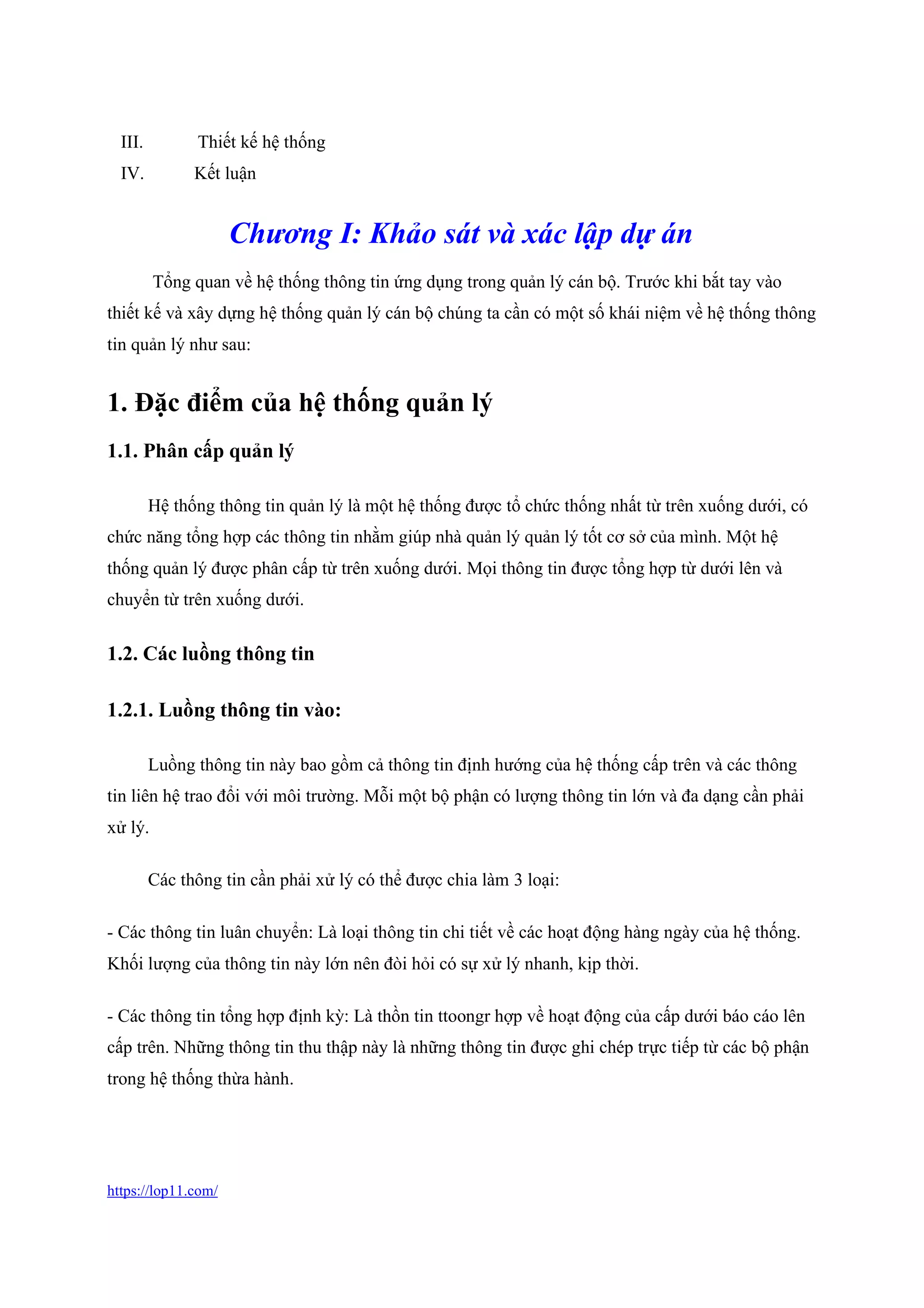 https://lop11.com/
III. Thiết kế hệ thống
IV. Kết luận
Chương I: Khảo sát và xác lập dự án
Tổng quan về hệ thống thông tin ứng dụng trong quản lý cán bộ. Trước khi bắt tay vào
thiết kế và xây dựng hệ thống quản lý cán bộ chúng ta cần có một số khái niệm về hệ thống thông
tin quản lý như sau:
1. Đặc điểm của hệ thống quản lý
1.1. Phân cấp quản lý
Hệ thống thông tin quản lý là một hệ thống được tổ chức thống nhất từ trên xuống dưới, có
chức năng tổng hợp các thông tin nhằm giúp nhà quản lý quản lý tốt cơ sở của mình. Một hệ
thống quản lý được phân cấp từ trên xuống dưới. Mọi thông tin được tổng hợp từ dưới lên và
chuyển từ trên xuống dưới.
1.2. Các luồng thông tin
1.2.1. Luồng thông tin vào:
Luồng thông tin này bao gồm cả thông tin định hướng của hệ thống cấp trên và các thông
tin liên hệ trao đổi với môi trường. Mỗi một bộ phận có lượng thông tin lớn và đa dạng cần phải
xử lý.
Các thông tin cần phải xử lý có thể được chia làm 3 loại:
- Các thông tin luân chuyển: Là loại thông tin chi tiết về các hoạt động hàng ngày của hệ thống.
Khối lượng của thông tin này lớn nên đòi hỏi có sự xử lý nhanh, kịp thời.
- Các thông tin tổng hợp định kỳ: Là thồn tin ttoongr hợp về hoạt động của cấp dưới báo cáo lên
cấp trên. Những thông tin thu thập này là những thông tin được ghi chép trực tiếp từ các bộ phận
trong hệ thống thừa hành.
 