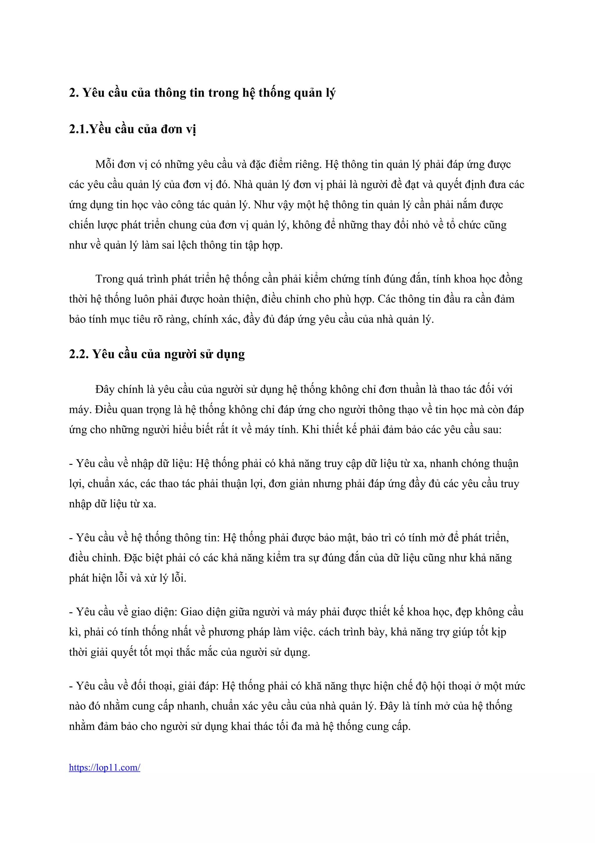 https://lop11.com/
2. Yêu cầu của thông tin trong hệ thống quản lý
2.1.Yều cầu của đơn vị
Mỗi đơn vị có những yêu cầu và đặc điểm riêng. Hệ thông tin quản lý phải đáp ứng được
các yêu cầu quản lý của đơn vị đó. Nhà quản lý đơn vị phải là người đề đạt và quyết định đưa các
ứng dụng tin học vào công tác quản lý. Như vậy một hệ thông tin quản lý cần phải nắm được
chiến lược phát triển chung của đơn vị quản lý, không để những thay đổi nhỏ về tổ chức cũng
như về quản lý làm sai lệch thông tin tập hợp.
Trong quá trình phát triển hệ thống cần phải kiểm chứng tính đúng đắn, tính khoa học đồng
thời hệ thống luôn phải được hoàn thiện, điều chỉnh cho phù hợp. Các thông tin đầu ra cần đảm
bảo tính mục tiêu rõ ràng, chính xác, đầy đủ đáp ứng yêu cầu của nhà quản lý.
2.2. Yêu cầu của người sử dụng
Đây chính là yêu cầu của người sử dụng hệ thống không chỉ đơn thuần là thao tác đối với
máy. Điều quan trọng là hệ thống không chỉ đáp ứng cho người thông thạo về tin học mà còn đáp
ứng cho những người hiểu biết rất ít về máy tính. Khi thiết kế phải đảm bảo các yêu cầu sau:
- Yêu cầu về nhập dữ liệu: Hệ thống phải có khả năng truy cập dữ liệu từ xa, nhanh chóng thuận
lợi, chuẩn xác, các thao tác phải thuận lợi, đơn giản nhưng phải đáp ứng đầy đủ các yêu cầu truy
nhập dữ liệu từ xa.
- Yêu cầu về hệ thống thông tin: Hệ thống phải được bảo mật, bảo trì có tính mở để phát triển,
điều chỉnh. Đặc biệt phải có các khả năng kiểm tra sự đúng đắn của dữ liệu cũng như khả năng
phát hiện lỗi và xử lý lỗi.
- Yêu cầu về giao diện: Giao diện giữa người và máy phải được thiết kế khoa học, đẹp không cầu
kì, phải có tính thống nhất về phương pháp làm việc. cách trình bày, khả năng trợ giúp tốt kịp
thời giải quyết tốt mọi thắc mắc của người sử dụng.
- Yêu cầu về đối thoại, giải đáp: Hệ thống phải có khă năng thực hiện chế độ hội thoại ở một mức
nào đó nhằm cung cấp nhanh, chuẩn xác yêu cầu của nhà quản lý. Đây là tính mở của hệ thống
nhằm đảm bảo cho người sử dụng khai thác tối đa mà hệ thống cung cấp.
 