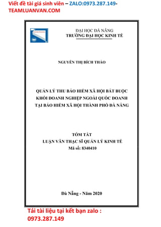 Viết đề tài giá sinh viên – ZALO:0973.287.149-
TEAMLUANVAN.COM
Tải tài liệu tại kết bạn zalo :
0973.287.149
ĐẠI HỌC ĐÀ NẴNG
TRƯỜNG ĐẠI HỌC KINH TẾ
NGUYỄN THỊ BÍCH THẢO
QUẢN LÝ THU BẢO HIỂM XÃ HỘI BẮT BUỘC
KHỐI DOANH NGHIỆP NGOÀI QUỐC DOANH
TẠI BẢO HIỂM XÃ HỘI THÀNH PHỐ ĐÀ NẴNG
TÓM TẮT
LUẬN VĂN THẠC SĨ QUẢN LÝ KINH TẾ
Mã số: 8340410
Đà Nẵng - Năm 2020
 