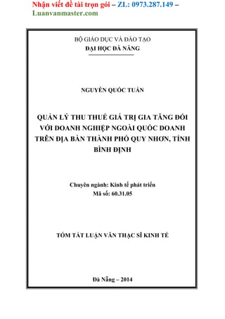 Nhận viết đề tài trọn gói – ZL: 0973.287.149 –
Luanvanmaster.com
BỘ GIÁO DỤC VÀ ĐÀO TẠO
ĐẠI HỌC ĐÀ NẴNG
NGUYỄN QUỐC TUẤN
QUẢN LÝ THU THUẾ GIÁ TRỊ GIA TĂNG ĐỐI
VỚI DOANH NGHIỆP NGOÀI QUỐC DOANH
TRÊN ĐỊA BÀN THÀNH PHỐ QUY NHƠN, TỈNH
BÌNH ĐỊNH
Chuyên ngành: Kinh tế phát triển
Mã số: 60.31.05
TÓM TẮT LUẬN VĂN THẠC SĨ KINH TẾ
Đà Nẵng – 2014
 