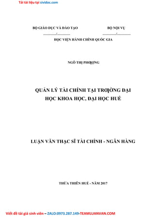 Tải tài liệu tại sividoc.com
Viết đề tài giá sinh viên – ZALO:0973.287.149-TEAMLUANVAN.COM
BỘ GIÁO DỤC VÀ ĐÀO TẠO BỘ NỘI VỤ
…………/………… …………/…………
HỌC VIỆN HÀNH CHÍNH QUỐC GIA
NGÔ THỊ PHƢỢNG
QUẢN LÝ TÀI CHÍNH TẠI TRƢỜNG ĐẠI
HỌC KHOA HỌC, ĐẠI HỌC HUẾ
LUẬN VĂN THẠC SĨ TÀI CHÍNH - NGÂN HÀNG
THỪA THIÊN HUẾ - NĂM 2017
 