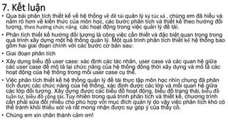 7. Kết luận
• Qua bài phân tích thiết kế về hệ thống về đề tài quản lý ký túc xá , chúng em đã hiểu và
nắm rõ hơn về kiến thức của môn học, các bước phân tích và thiết kế theo hướng đối
tượng, theo hướng chức năng các hoạt động trong việc quản lý đề tài.
• Phân tích thiết kế hướng đối tượng là công việc cần thiết và đặc biệt quan trọng trong
quá trình xây dựng một hệ thống quản lý. Một quá trình phân tích thiết kế hệ thống bao
gồm hai giai đoạn chính với các bước cơ bản sau:
• Giai đoạn phân tích
• Xây dựng biểu đồ user case: xác định các tác nhân, user case và các quan hệ giữa
các user case để mô tả lại chức năng của hệ thống đồng thời xây dựng và mô tả các
hoạt động của hệ thống trong mỗi user case cụ thể.
• Việc phân tích thiết kế hệ thống quản lý đề tài thực tập môn học nhìn chung đã phân
tích được các chức năng của hệ thống, xác định được các lớp và mối quan hệ giữa
các lớp đối tượng. Xây dựng được các biểu đồ hoạt động, biểu đồ trạng thái, biểu đồ
tuần tự, biều đồ cộng tác.Tuy nhiên trong quá trình phân tích và thiết kế, chương trình
cần phải sửa đổi nhiều cho phù hợp với mục đích quản lý do vậy việc phân tích khó có
thể tránh khỏi thiếu sót và rất mong nhận được sự góp ý của thầy cô.
• Chúng em xin chân thành cảm ơn!
 