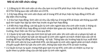 Mô tả chi tiết chức năng:
• 1.1 Đăng ký ở: Khi sinh viên có nhu cầu tạm trú tại KTX phải thực hiện thủ tục đăng ký ở với
tổ CTSV thông qua việc viết đơn xin ở KTX.
• 1.2 Ký hợp đồng: khi sinh viên được xét ở trong KTX sẽ thực hiện ký hợp đồng ở KTX với
đại diện nhà trường.
• 1.3 Gia hạn hợp đồng: Sinh viên có nhu cầu tiếp tục ở trong KTX sẽ được xét thông qua kết
quả rèn luyện học tập tại năm học trước và gia hạn hợp đồng
• 1.4 Kết thúc hợp đồng: cán bộ quản lý sinh viên ngành báo cho sinh viên trước 1 tháng và
sinh viên khi kết thúc hợp đồng có trách nhiệm bàn giao các trang thiết bị lại cho nhà
trường, thực hiện các thủ tục theo quy định.
• 2.1 Quản lý kỷ luật: Báo cáo tình hình kỷ luật sinh viên: khi sinh viên có vi phạm kỷ luật và
có chứng cứ vi phạm kỷ luật cán bộ quản lý sinh viên ngành có trách nhiệm báo cáo với tô
trưởng để họp hội đồng khen thưởng - kỷ luật. Thông báo các trường hợp bị trục xuất khỏi
KTX: khi sinh viên bị trục xuất khỏi KTX, cán bộ quản lý sinh viên ngành phải có trách nhiệm
chuyển quyết định kỷ luật cho sinh viên, thông báo toàn khu KTX và toàn trường.
• 2.2 Quản lý trực tự quản: trong thời gian tạm trú tại KTX, sinh viên có nhiệm vụ trực tự
quản theo sự phân công của cán bộ quản lý sinh viên ngành.
 