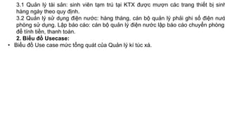 3.1 Quản lý tài sản: sinh viên tạm trú tại KTX được mượn các trang thiết bị sinh
hàng ngày theo quy định.
3.2 Quản lý sử dụng điện nước: hàng tháng, cán bộ quản lý phải ghi số điện nướ
phòng sử dụng. Lập báo cáo: cán bộ quản lý điện nước lập báo cáo chuyển phòng
để tính tiền, thanh toán.
2. Biểu đồ Usecase:
• Biểu đồ Use case mức tổng quát của Quản lý kí túc xá.
 