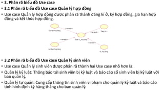 • 3. Phân rã biểu đồ Use case
• 3.1 Phân rã biểu đồ Use case Quản lý hợp đồng
• Use case Quản lý hợp đồng được phân rã thành đăng kí ở, ký hợp đồng, gia hạn hợp
đồng và kết thúc hợp đồng.
• 3.2 Phân rã biểu đồ Use case Quản lý sinh viên
• Use case Quản lý sinh viên được phân rã thành hai Use case nhỏ hơn là:
• Quản lý kỷ luật: Thông báo tới sinh viên bị kỷ luật và báo cáo số sinh viên bị kỷ luật với
ban quản lý.
• Quản lý tự quản: Cung cấp thông tin sinh viên vi phạm cho quản lý kỷ luật và báo cáo
tình hình định kỳ hàng tháng cho ban quản lý.
 