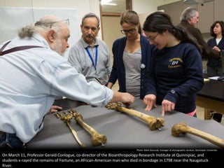 Photo: Mark Stanczak, manager of photographic services, Quinnipiac University

On March 11, Professor Gerald Conlogue, co-director of the Bioanthropology Research Institute at Quinnipiac, and
students x-rayed the remains of Fortune, an African-American man who died in bondage in 1798 near the Naugatuck
River.
 