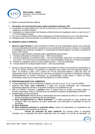 RETA FINAL - CESPE
Disciplina: Direito Ambiental
Aula nº 01
RETA FINAL OAB - CESPE – Direito Ambiental - Aula n. 01
(E) Bases ou empreendimentos militares
• Atividades com licenciamento pelos órgãos ambientais estaduais e DF:
(A) Localizados ou desenvolvidos em mais de um Município ou em unidades de conservação de domínio
estadual ou do Distrito Federal;
(B) Localizados ou desenvolvidos nas florestas e demais formas de vegetação natural, ao teor da Lei nº
4.771/65 (Código Florestal);
(C) Em que os impactos ambientais diretos ultrapassem os limites territoriais de um ou mais Municípios;
(D) Delegados pela União aos Estados ou ao Distrito Federal, por instrumento legal ou convênio.
IX) RESERVA LEGAL FLORESTAL
• Reserva Legal Florestal é a área localizada no interior de uma propriedade e posse rural, excetuada
de uma propriedade permanente, necessária ao uso sustentável dos recursos naturais, à conservação
e reabilitação dos processos ecológicos, à conservação da biodiversidade e ao abrigo e proteção da
fauna e flora nativas.
• A Reserva Legal Florestal contempla quatro possibilidades (percentuais):
I. Florestas localizadas na Amazônia Legal → 80% da propriedade;
II. Cerrados localizados na Amazônia Legal → 35% da propriedade, sendo 20% na mesma propriedade
e os outros 15% em forma de compensação em outra propriedade, desde que na mesma microbacia;
III. Floresta ou vegetação nativa em outras regiões do país → 20% da propriedade;
IV. Campos Gerais em qualquer região do país → 20% da propriedade.
• Quando a área da Reserva Legal Florestal da propriedade for inferior aos percentuais consignados no
art. 16 do Código Florestal, o proprietário ou possuidor pode adotar uma das seguintes opções, a
saber: (I) recompor a área, com o plantio de 1/10 do percentual faltante a cada três anos; (II)
regeneração natural; (III) compensar em outra área equivalente em extensão e importância ecológica,
preferencialmente na mesma microbacia; na impossibilidade, impõe adotar o critério de maior
proximidade, desde que na mesma bacia hidrográfica e no mesmo Estado.
X) RESPONSABILIDADE CIVIL AMBIENTAL
• A responsabilidade por danos ambientais é objetiva, com fulcro no art. 14, § 1°, da Lei 6.938/81.
• Segundo Édis Milaré, dano ambiental é a lesão aos recursos ambientais, com conseqüente
degradação (alteração adversa), do equilíbrio ecológico e da qualidade de vida.
• Pela Lei 6.938/81, conceitua o poluidor como “a pessoa física ou jurídica, de direito público ou
privado, responsável, direta ou indiretamente, por atividade causadora de degradação ambiental”.
• Classificações do Dano Ambiental
a) Dano Patrimonial: trata da perda ou deterioração dos bens materiais da vítima. É o dano material,
de fácil avaliação pecuniária para fins de indenização.
b) Dano Extrapatrimonial ou “Moral Ambiental”: é a lesão provocada ao meio ambiente que
configure “além dos prejuízos de ordem patrimonial, uma diminuição na qualidade de vida da
população”.
c) Dano Ambiental
d) Dano ambiental individual ou ambiental reflexo: trata-se do desequilíbrio no ecossistema que
provoca dano personalíssimo ao indivíduo
• Formas de reparação do dano ambiental. Em primeiro plano, é importante
consignar que a reparação dos danos ambientais deve ser integral. As formas de reparação: (a)
 