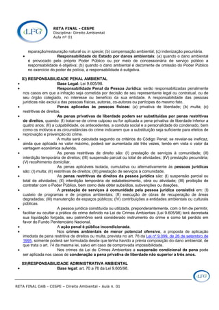 RETA FINAL - CESPE
Disciplina: Direito Ambiental
Aula nº 01
RETA FINAL OAB - CESPE – Direito Ambiental - Aula n. 01
reparação/restauração natural ou in specie; (b) compensação ambiental; (c) indenização pecuniária.
• Responsabilidade do Estado por danos ambientais: (a) quando o dano ambiental
é provocado pelo próprio Poder Público ou por meio de concessionária de serviço público a
responsabilidade é objetiva; (b) quando o dano ambiental é decorrente de omissão do Poder Público
no exercício do poder de polícia, a responsabilidade é subjetiva.
XI) RESPONSABILIDADE PENAL AMBIENTAL
• Base Legal: Lei 9.605/98.
• Responsabilidade Penal da Pessoa Jurídica: serão responsabilizadas penalmente
nos casos em que a infração seja cometida por decisão de seu representante legal ou contratual, ou de
seu órgão colegiado, no interesse ou benefício da sua entidade. A responsabilidade das pessoas
jurídicas não exclui a das pessoas físicas, autoras, co-autoras ou partícipes do mesmo fato.
• Penas aplicadas às pessoas físicas: (a) privativa de liberdade; (b) multa; (c)
restritivas de direitos.
• As penas privativas de liberdade podem ser substituídas por penas restritivas
de direitos, quando: (I) tratar-se de crime culposo ou for aplicada a pena privativa de liberdade inferior a
quatro anos; (II) a culpabilidade, os antecedentes, a conduta social e a personalidade do condenado, bem
como os motivos e as circunstâncias do crime indicarem que a substituição seja suficiente para efeitos de
reprovação e prevenção do crime.
• A multa será calculada segundo os critérios do Código Penal; se revelar-se ineficaz,
ainda que aplicada no valor máximo, poderá ser aumentada até três vezes, tendo em vista o valor da
vantagem econômica auferida.
• As penas restritivas de direito são: (I) prestação de serviços à comunidade; (II)
interdição temporária de direitos; (III) suspensão parcial ou total de atividades; (IV) prestação pecuniária;
(V) recolhimento domiciliar.
• As penas aplicáveis isolada, cumulativa ou alternativamente às pessoas jurídicas
são: (I) multa; (II) restritivas de direitos; (III) prestação de serviços à comunidade.
• As penas restritivas de direitos da pessoa jurídica são: (I) suspensão parcial ou
total de atividades; (II) interdição temporária de estabelecimento, obra ou atividade; (III) proibição de
contratar com o Poder Público, bem como dele obter subsídios, subvenções ou doações.
• A prestação de serviços à comunidade pela pessoa jurídica consistirá em: (I)
custeio de programas e de projetos ambientais; (II) execução de obras de recuperação de áreas
degradadas; (III) manutenção de espaços públicos; (IV) contribuições a entidades ambientais ou culturais
públicas.
• A pessoa jurídica constituída ou utilizada, preponderantemente, com o fim de permitir,
facilitar ou ocultar a prática de crime definido na Lei de Crimes Ambientais (Lei 9.605/98) terá decretada
sua liquidação forçada, seu patrimônio será considerado instrumento do crime e como tal perdido em
favor do Fundo Penitenciário Nacional.
• A ação penal é pública incondicionada.
• Nos crimes ambientais de menor potencial ofensivo, a proposta de aplicação
imediata de pena restritiva de direitos ou multa, prevista no art. 76 da Lei nº 9.099, de 26 de setembro de
1995, somente poderá ser formulada desde que tenha havido a prévia composição do dano ambiental, de
que trata o art. 74 da mesma lei, salvo em caso de comprovada impossibilidade.
• Nos crimes da Lei de Crimes Ambientais a suspensão condicional da pena pode
ser aplicada nos casos de condenação a pena privativa de liberdade não superior a três anos.
XII)RESPONSABILIDADE ADMINISTRATIVA AMBIENTAL
• Base legal: art. 70 a 76 da Lei 9.605/98.
 