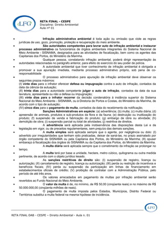 RETA FINAL - CESPE
Disciplina: Direito Ambiental
Aula nº 01
RETA FINAL OAB - CESPE – Direito Ambiental - Aula n. 01
• Infração administrativa ambiental é toda ação ou omissão que viole as regras
jurídicas de uso, gozo, promoção, proteção e recuperação do meio ambiente.
• São autoridades competentes para lavrar auto de infração ambiental e instaurar
processo administrativo os funcionários de órgãos ambientais integrantes do Sistema Nacional de
Meio Ambiente - SISNAMA, designados para as atividades de fiscalização, bem como os agentes das
Capitanias dos Portos, do Ministério da Marinha.
• Qualquer pessoa, constatando infração ambiental, poderá dirigir representação às
autoridades relacionadas no parágrafo anterior, para efeito do exercício do seu poder de polícia.
• A autoridade ambiental que tiver conhecimento de infração ambiental é obrigada a
promover a sua apuração imediata, mediante processo administrativo próprio, sob pena de co-
responsabilidade
• O processo administrativo para apuração de infração ambiental deve observar os
seguintes prazos máximos:
(I) vinte dias para o infrator oferecer defesa ou impugnação contra o auto de infração, contados da
data da ciência da autuação;
(II) trinta dias para a autoridade competente julgar o auto de infração, contados da data da sua
lavratura, apresentada ou não a defesa ou impugnação;
(III) vinte dias para o infrator recorrer da decisão condenatória à instância superior do Sistema
Nacional do Meio Ambiente - SISNAMA, ou à Diretoria de Portos e Costas, do Ministério da Marinha, de
acordo com o tipo de autuação;
(IV) cinco dias para o pagamento de multa, contados da data do recebimento da notificação.
• Sanções Administrativas em espécie: (a) advertência; (b) multa; (c) multa diária; (d)
apreensão de animais, produtos e sub-produtos da flora e da fauna; (e) destruição ou inutilização do
produto; (f) suspensão de venda e fabricação do produto; (g) embargo de obra ou atividade; (h)
demolição de obra; (i) suspensão parcial ou total de atividades; (j) restritiva de direitos.
• A advertência será aplicada pela inobservância das disposições desta Lei e da
legislação em vigor, ou de preceitos regulamentares, sem prejuízo das demais sanções.
• A multa simples será aplicada sempre que o agente, por negligência ou dolo: (I)
advertido por irregularidades que tenham sido praticadas, deixar de saná-las, no prazo assinalado por
órgão competente do SISNAMA ou pela Capitania dos Portos, do Ministério da Marinha; (II) opuser
embaraço à fiscalização dos órgãos do SISNAMA ou da Capitania dos Portos, do Ministério da Marinha.
• A multa diária será aplicada sempre que o cometimento da infração se prolongar no
tempo.
• A multa terá por base a unidade, hectare, metro cúbico, quilograma ou outra medida
pertinente, de acordo com o objeto jurídico lesado.
• As sanções restritivas de direito são: (I) suspensão de registro, licença ou
autorização; (II) cancelamento de registro, licença ou autorização; (III) perda ou restrição de incentivos e
benefícios fiscais; (IV) perda ou suspensão da participação em linhas de financiamento em
estabelecimentos oficiais de crédito; (V) proibição de contratar com a Administração Pública, pelo
período de até três anos.
• Os valores arrecadados em pagamento de multas por infração ambiental serão
revertidos ao Fundo Nacional do Meio Ambiente.
• O valor da multa é de, no mínimo, de R$ 50,00 (cinqüenta reais) e no máximo de R$
50.000.000,00 (cinqüenta milhões de reais).
• O pagamento de multa imposta pelos Estados, Municípios, Distrito Federal ou
Territórios substitui a multa federal na mesma hipótese de incidência.
 