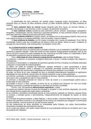 RETA FINAL - CESPE
Disciplina: Direito Ambiental
Aula nº 01
RETA FINAL OAB - CESPE – Direito Ambiental - Aula n. 01
A classificação de meio ambiente, em sentido amplo, congrega quatro componentes: (a) Meio
ambiente físico ou natural; (b) Meio ambiente cultural; (c) Meio ambiente artificial; (d) Meio ambiente do
trabalho.
O meio ambiente físico ou natural aquele integrado pela flora, fauna, os recursos hídricos, a
atmosfera, os estuários, o mar territorial, o solo, o subsolo, os elementos da biosfera.
O meio ambiente cultura constitui-se pelo patrimônio cultural, artístico, arqueológico, paisagístico,
etnográfico, manifestações culturais, folclóricas e populares brasileiras. O meio ambiente cultural é composto
tanto pelo patrimônio material quanto pelo patrimônio imaterial.
O meio ambiente artificial é o espaço urbano, as cidades com os seus espaços abertos, tais como as
ruas, praças e parque; e os espaços fechados, como as escolas, museus e teatros.
O meio ambiente do trabalho, por fim, possui vinculação com a saúde do trabalhador. O art. 200 da
Constituição Federal cuida das competências do Sistema Único de Saúde, dentre as quais: “colaborar na
proteção do meio ambiente, nele compreendido o do trabalho” (inciso VIII).
IV) A CONSTITUICÃO E O MEIO AMBIENTE
A Constituição previu um capítulo para a proteção ambiental, que se materializa no art. 225, cujo caput
apresenta a seguinte redação: “Todos têm direito ao meio ambiente ecologicamente equilibrado, bem de uso
comum do povo e essencial à sadia qualidade de vida, impondo-se ao Poder Público e à coletividade o dever
de defendê-lo e preservá-lo para as presentes e futuras gerações”
Para a efetividade do meio ambiente ecologicamente equilibrado, cabe ao Poder Público:
(a) preservar e restaurar os processos ecológicos essenciais e prover o manejo ecológico das espécies e
ecossistemas;
(b) preservar a diversidade e a integridade do patrimônio genético do País e fiscalizar as entidades dedicadas
à pesquisa e manipulação de material genético;
(c) definir, em todas as unidades da Federação, espaços territoriais e seus componentes a serem
especialmente protegidos, sendo a alteração e a supressão permitidas somente através de lei, vedada
qualquer utilização que comprometa a integridade dos atributos que justifiquem sua proteção;
(d) exigir, na forma da lei, para instalação de obra ou atividade potencialmente causadora de significativa
degradação do meio ambiente, estudo prévio de impacto ambiental, a que se dará publicidade;
(e) controlar a produção, a comercialização e o emprego de técnicas, métodos e substâncias que comportem
risco para a vida, a qualidade de vida e o meio ambiente;
(f) promover a educação ambiental em todos os níveis de ensino e a conscientização pública para a
preservação do meio ambiente;
(g) proteger a fauna e a flora, vedadas, na forma da lei, as práticas que coloquem em risco sua função
ecológica, provoquem a extinção de espécies ou submetam os animais a crueldade.
Por fim, o art. 225 apresenta determinações específicas, a saber:
(a) aquele que explorar recursos minerais fica obrigado a recuperar o meio ambiente degradado, de acordo
com solução técnica exigida pelo órgão público competente;
(b) as condutas e atividades consideradas lesivas ao meio ambiente sujeitarão os infratores, pessoas físicas
ou jurídicas, a sanções penais e administrativas, independentemente da obrigação de reparar os danos
causados;
(c) a Floresta Amazônica brasileira, a Mata Atlântica, a Serra do Mar, o Pantanal Mato-Grossense e a Zona
Costeira são patrimônio nacional, e sua utilização far-se-á dentro de condições que assegurem a preservação
do meio ambiente, inclusive quanto ao uso dos recursos naturais
(d) são indisponíveis as terras devolutas ou arrecadadas pelos Estados, por ações discriminatórias,
necessárias à proteção dos ecossistemas naturais;
(e) as usinas que operem com reator nuclear deverão ter sua localização definida em lei federal, sem o que
não poderão ser instaladas.
 
