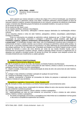 RETA FINAL - CESPE
Disciplina: Direito Ambiental
Aula nº 01
RETA FINAL OAB - CESPE – Direito Ambiental - Aula n. 01
Outro aspecto que merece atenção é a leitura dos artigos 215 e 216 da Constituição, que disciplinam
os direitos culturais e o patrimônio cultural. Com efeito, constituem patrimônio cultural brasileiro os bens de
natureza material e imaterial, tomados individualmente ou em conjunto, portadores de referência à identidade,
à ação, à memória dos diferentes grupos formadores da sociedade brasileira, nos quais se incluem:
(a) as formas de expressão;
(b) os modos de criar, fazer e viver;
(c) as criações científicas, artísticas e tecnológicas;
(d) as obras, objetos, documentos, edificações e demais espaços destinados às manifestações artístico-
culturais;
(e) os conjuntos urbanos e sítios de valor histórico, paisagístico, artístico, arqueológico, paleontológico,
ecológico e científico.
Entre os instrumentos de proteção ao patrimônio cultural, destaca-se que “o Poder Público, com a
colaboração da comunidade, promoverá e protegerá o patrimônio cultural brasileiro, por meio de
inventários, registros, vigilância, tombamento e desapropriação, e de outras formas de acautelamento
e preservação”. A Constituição consigna, além disso, que a lei estabelecerá incentivos para a produção e o
conhecimento de bens e valores culturais; que os danos e ameaças ao patrimônio cultural serão punidos, na
forma da lei; e que ficam tombados todos os documentos e os sítios detentores de reminiscências históricas
dos antigos quilombos. Por fim, relaciona que “é facultado aos Estados e ao Distrito Federal vincular a fundo
estadual de fomento à cultura até cinco décimos por cento de sua receita tributária líquida, para o
financiamento de programas e projetos culturais, vedada a aplicação desses recursos no pagamento de: (I)
despesas com pessoal e encargos sociais; (II) serviço da dívida; (III) qualquer outra despesa corrente não
vinculada diretamente aos investimentos ou ações apoiados”.
V) COMPETÊNCIAS CONSTITUCIONAIS
Competência Administrativa (Material): Comum
Art. 23. É competência comum da União, dos Estados, do Distrito Federal e dos Municípios:
III - proteger os documentos, as obras e outros bens de valor histórico, artístico e cultural, os monumentos, as
paisagens naturais notáveis e os sítios arqueológicos;
IV - impedir a evasão, a destruição e a descaracterização de obras de arte e de outros bens de valor histórico,
artístico ou cultural;
(...)
VI - proteger o meio ambiente e combater a poluição em qualquer de suas formas;
VII - preservar as florestas, a fauna e a flora;
XI - registrar, acompanhar e fiscalizar as concessões de direitos de pesquisa e exploração de recursos
hídricos e minerais em seus territórios;
Competência Legislativa: Concorrente - União, Estados e DF
Art. 24. Compete à União, aos Estados e ao Distrito Federal legislar concorrentemente sobre:
(...)
VI - florestas, caça, pesca, fauna, conservação da natureza, defesa do solo e dos recursos naturais, proteção
do meio ambiente e controle da poluição;
VII - proteção ao patrimônio histórico, cultural, artístico, turístico e paisagístico;
VIII - responsabilidade por dano ao meio ambiente, ao consumidor, a bens e direitos de valor artístico,
estético, histórico, turístico e paisagístico;
• No âmbito da legislação concorrente, a competência da União limitar-se-á a estabelecer normas gerais
e não exclui a competência suplementar dos Estados.
 