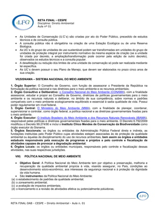 RETA FINAL - CESPE
Disciplina: Direito Ambiental
Aula nº 01
RETA FINAL OAB - CESPE – Direito Ambiental - Aula n. 01
• As Unidades de Conservação (U.C`s) são criadas por ato do Poder Público, precedido de estudos
técnicos e de consulta pública.
• A consulta pública não é obrigatória na criação de uma Estação Ecológica ou de uma Reserva
Biológica.
• As UC`s do grupo de unidades de uso sustentável podem ser transformadas em unidades do grupo de
unidades de proteção integral por instrumento normativo da mesma espécie de criação (se a unidade
foi criada por decreto, a ampliação/transformação pode ocorrer pela edição de outro decreto),
observados os estudos técnicos e a consulta popular.
• A desafetação ou redução dos limites de uma unidade de conservação só pode ser realizada mediante
lei específica.
• As UC`s devem possuir o seu Plano de Manejo, que devem ser elaborados no prazo cinco anos de
sua criação.
VII)SISNAMA – SISTEMA NACIONAL DO MEIO AMBIENTE
1. Órgão Superior: O Conselho de Governo, com função de assessorar o Presidente da República na
formulação da política nacional e nas diretrizes para o meio ambiente e os recursos ambientais;
2. Órgão Consultivo e Deliberativo: o Conselho Nacional do Meio Ambiente (CONAMA), com a finalidade
assessorar, estudar e propor ao Conselho de Governo, diretrizes de políticas governamentais para o meio
ambiente e os recursos naturais e deliberar, no âmbito de sua competência, sobre normas e padrões
compatíveis com o meio ambiente ecologicamente equilibrado e essencial à sadia qualidade de vida. Possui
poder regulamentar em nível federal.
3. Órgão Central: O Ministério do Meio Ambiente (MMA), com a finalidade de planejar, coordenar,
supervisionar e controlar, como órgão federal, a política nacional e as diretrizes governamentais fixadas para
o meio ambiente.
4. Órgão Executor: O Instituto Brasileiro do Meio Ambiente e dos Recursos Naturais Renováveis (IBAMA),
responsável pelas políticas e diretrizes governamentais fixadas para o meio ambiente. O Decreto 6.792/2009
modificou o Decreto 99.274/90 e inclui o Instituto Chico Mendes de Conservação da Biodiversidade como
órgão executor do Sisnama.
5. Órgãos Seccionais: os órgãos ou entidades da Administração Pública Federal direta e indireta, as
fundações instituídas pelo Poder Público cujas atividades estejam associadas às de proteção da qualidade
ambiental ou àquelas de disciplinamento do uso de recursos ambientais, bem assim os órgãos e entidades
estaduais responsáveis pela execução de programas e projetos e pelo controle e fiscalização de
atividades capazes de provocar a degradação ambiental;
6. Órgãos Locais: os órgãos ou entidades municipais, responsáveis pelo controle e fiscalização dessas
atividades, nas suas respectivas jurisdições.
VIII) POLÍTICA NACIONAL DE MEIO AMBIENTE
• Objetivo Geral: A Política Nacional do Meio Ambiente tem por objetivo a preservação, melhoria e
recuperação da qualidade ambiental propícia à vida, visando assegurar, no País, condições ao
desenvolvimento sócio-econômico, aos interesses da segurança nacional e à proteção da dignidade
da vida humana.
• São instrumentos da Política Nacional do Meio Ambiente:
(a) o estabelecimento de padrões de qualidade ambiental;
(b) o zoneamento ambiental;
(c) a avaliação de impactos ambientais;
(d) o licenciamento e a revisão de atividades efetiva ou potencialmente poluidoras;
 