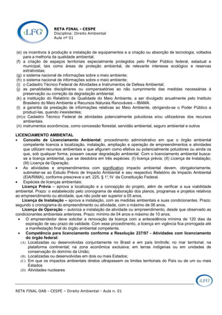 RETA FINAL - CESPE
Disciplina: Direito Ambiental
Aula nº 01
RETA FINAL OAB - CESPE – Direito Ambiental - Aula n. 01
(e) os incentivos à produção e instalação de equipamentos e a criação ou absorção de tecnologia, voltados
para a melhoria da qualidade ambiental;
(f) a criação de espaços territoriais especialmente protegidos pelo Poder Público federal, estadual e
municipal, tais como áreas de proteção ambiental, de relevante interesse ecológico e reservas
extrativistas;
(g) o sistema nacional de informações sobre o meio ambiente;
(h) o sistema nacional de informações sobre o meio ambiente;
(i) o Cadastro Técnico Federal de Atividades e Instrumentos de Defesa Ambiental;
(j) as penalidades disciplinares ou compensatórias ao não cumprimento das medidas necessárias à
preservação ou correção da degradação ambiental.
(k) a instituição do Relatório de Qualidade do Meio Ambiente, a ser divulgado anualmente pelo Instituto
Brasileiro do Meio Ambiente e Recursos Naturais Renováveis – IBAMA.
(l) a garantia da prestação de informações relativas ao Meio Ambiente, obrigando-se o Poder Público a
produzí-las, quando inexistentes;
(m)o Cadastro Técnico Federal de atividades potencialmente poluidoras e/ou utilizadoras dos recursos
ambientais.
(n) instrumentos econômicos, como concessão florestal, servidão ambiental, seguro ambiental e outros
LICENCIAMENTO AMBIENTAL
• Conceito de Licenciamento Ambiental: procedimento administrativo em que o órgão ambiental
competente licencia a localização, instalação, ampliação e operação de empreendimentos e atividades
que utilizam recursos ambientais e que afiguram como efetiva ou potencialmente poluidores ou ainda os
que, sob qualquer forma, possam causar degradação ambiental. Com o licenciamento ambiental busca-
se a licença ambiental, que se desdobra em três espécies: (I) licença prévia; (II) Licença de Instalação;
(III) Licença de Operação.
• As atividades e empreendimentos com significativo impacto ambiental devem, obrigatoriamente,
submeter-se ao Estudo Prévio de Impacto Ambiental e seu respectivo Relatório de Impacto Ambiental
(EIA/RIMA), conforme prescreve o art. 225, § 1°, IV da Constituição Federal.
• Espécies de licenças ambientais:
Licença Prévia – aprova a localização e a concepção do projeto, além de verificar a sua viabilidade
ambiental. Prazo: o estabelecido pelo cronograma de elaboração dos planos, programas e projetos relativos
ao empreendimento ou atividade, que não pode ser superior a 05 anos.
Licença de Instalação – aprova a instalação, com as medidas ambientais e suas condicionantes. Prazo:
segundo o cronograma do empreendimento ou atividade, com o máximo de 06 anos.
Licença de Operação – autoriza a instalação da atividade ou empreendimento, desde que observado as
condicionantes ambientais anteriores. Prazo: mínimo de 04 anos e máximo de 10 anos.
• O empreendedor deve solicitar a renovação da licença com a antecedência mínima de 120 dias da
expiração de seu prazo de validade. Com esse procedimento, a licença em vigência fica prorrogada até
a manifestação final do órgão ambiental competente.
• Competência para licenciamento conforme a Resolução 237/97 - Atividades com licenciamento
do órgão federal:
(A) Localizadas ou desenvolvidas conjuntamente no Brasil e em país limítrofe; no mar territorial; na
plataforma continental; na zona econômica exclusiva; em terras indígenas ou em unidades de
conservação do domínio da União;
(B) Localizadas ou desenvolvidas em dois ou mais Estados;
(C) Em que os impactos ambientais diretos ultrapassem os limites territoriais do País ou de um ou mais
Estados
(D) Atividades nucleares
 
