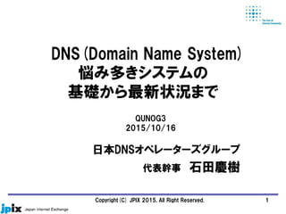 DNS(Domain Name System)
悩み多きシステムの
基礎から最新状況まで
日本DNSオペレーターズグループ
代表幹事 石田慶樹
QUNOG3
2015/10/16
1Copyright(C) JPIX 2015, All Right Reserved.
 