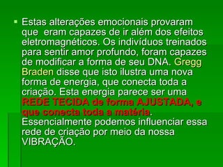 Estas alterações emocionais provaram que  eram capazes de ir além dos efeitos eletromagnéticos. Os indivíduos treinados para sentir amor profundo, foram capazes de modificar a forma de seu DNA.  Gregg Braden  disse que isto ilustra uma nova forma de energia, que conecta toda a criação. Esta energia parece ser uma  REDE TECIDA de forma AJUSTADA, e que conecta toda a matéria . Essencialmente podemos influenciar essa rede de criação por meio da nossa VIBRAÇÃO.  