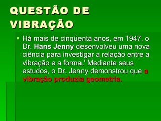 QUESTÃO DE VIBRAÇÃO Há mais de cinqüenta anos, em 1947, o Dr.  Hans Jenny  desenvolveu uma nova ciência para investigar a relação entre a vibração e a forma.' Mediante seus estudos, o Dr. Jenny demonstrou que  a vibração produzia geometria.  