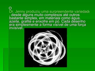 O  Dr. Jenny produziu uma surpreendente variedade de desenhos geométricos , desde alguns muito complexos até outros bastante simples, em materiais como água, azeite, grafite e enxofre em pó. Cada desenho era simplesmente a forma visível de uma força invisível.  