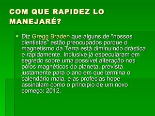 COM QUE RAPIDEZ LO MANEJARÉ? Diz  Gregg Braden  que alguns de "nossos cientistas" estão preocupados porque o magnetismo da Terra está diminuindo drástica e rapidamente. Inclusive já especularam em segredo sobre uma possível alteração nos pólos magnéticos do planeta, prevista justamente para o ano em que termina o calendário maia, e as profecias hope assinalam como o princípio de um novo começo: 2012.  
