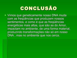 Vimos que geneticamente nosso DNA muda com as freqüências que produzem nossos sentimentos, e como é que as freqüências energéticas mais altas, que são as do Amor, impactam no ambiente, de uma forma material, produzindo transformações não só em nosso DNA , mas no ambiente que nos cerca.  CONCLUSÃO 