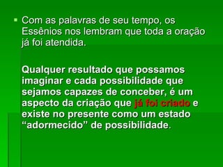 Com as palavras de seu tempo, os Essênios nos lembram que toda a oração já foi atendida.  Qualquer resultado que possamos imaginar e cada possibilidade que sejamos capazes de conceber, é um aspecto da criação que  já foi criado  e existe no presente como um estado “adormecido” de possibilidade .  