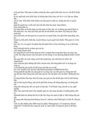 sẽ bị giới hạn. Nhà quản trị phân xưởng lâu năm, người dính chặt vào các vấn đề kỹ thuật
hơn
là suy nghĩ một cách chiến lược sẽ không thực hiện công việc tốt ở vị trí cấp cao, đứng
đầu
của tổ chức. Rất nhiều trách nhiệm của nhà quản trị cấp cao, chẳng hạn như ra quyết
định,
phân bổ nguồn lực và đổi mới cần một tầm nhìn bao quát, rộng lớnhơn.
b Kỹ năng nhân sự
Kỹ năng nhân sự là khả năng của nhà quản trị làm việc với và thông qua người khác và
khả năng làm việc một cách hiệu quả như là một thành viên nhóm. Kỹ năng này được
minh họa
theo cách thức mà nhà quản trị có quan hệ với người khác, bao gồm khả năng động viên,
tạo
thuận lợi, điều phối, lãnh đạo, truyền thông và giải quyết mâu thuẫn. Nhà quản trị với kỹ
năng
làm việc với con người cho phép cấp dưới phát biểu ý kiến mà không có sự sợ hãi hoặc
bông
đùa,và khuyến khích sự tham gia của họ.
c Kỹ năng chuyên môn
Kỹ năngchuyên môn là khả năng am hiểu và thành thạo trong thực hiện các công việc
cụ thể. Kỹ năng chuyên môn bao gồm sự tinh thông về các phương pháp,kỹ thuật và thiết
bị
liên quan đến các chức năng cụ thể như marketing, sản xuất hoặc tài chính. Kỹ
năngchuyên
môn cũng bao gồm những kiến thức chuyên môn, khả năng phân tích và sử dụng các
công cụ
và kỹ thuật để giải quyết vấn đề trong một lĩnh vực cụ thể.
III. CÁC NĂNG LỰC QUẢN TRỊ (MANAGERIAL COMPETENCIES)
Chúng tađã đề cập đến các cấp quản trị và công việc của nhà quản trị, nhưng làm thế
nào để thực hiện chúng một cách hiệu quả thì vẫn cần phải xem xét thêm. Những đòi hỏi
về
kỹ năng để đảm bảo thực hiện tốt công việc quản trị như đã đề cập ở trên là một hướng
tiếp
cận có tính truyền thống, mặc dù rất phổ biến nhưng vẫn không đáp ứng với những đòi
hỏi
cũng như những thay đổi của quản trị hiện đại. Vì để thành công, như tất cả các nghề
nghiệp
khác, bên cạnh kiến thứcvà kỹ năngthì quản trị viên cũng cần phải có những phẩm chất
cá
nhânnhất định mà những đòi hỏi từ đặc thù công việc quản trị đặt ra. Một hướng tiếp cận
vấn
đề mang tính tổng hợp hơn đã được Susan E. Jackson, Don Hellriegel và John W. Slocum
đề
xuất vào đầu những năm 2000 trong tác phẩm "Management: A Competency Based
Approach" là tiếp cận theo năng lực quản trị. Khái niệm về năng lực quản trị đã được
trình
 