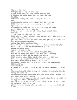 Thuậ n l ợ i Bấ t l ợ i
ß Cho phép tậ p t r u n g v ào khách hàng
ß Nhậ n d i ệ n đ ư ợ c n h ữ n g k h á c h h àng chủ y ế u
ß Thích hợ p đ ể h i ể u đ ư ợ c n h ữ n g n h u c ầ u c ủ a
khách hàng
ß Phát triể n n h ữ n g n h à quả n t r ị ủ n g h ộ k h á c h
hàng
ß Không khuyế n k h í c h v i ệ c l i ên kế t c á c k h á c h h àng
ß Phát triể n c á c c h í n h s á c h t r o n g p h â n p h ố i c á c
nguồ n l ự c
ß Nhân viên cả m t h ấ y á p l ự c t ừ k h á c h h à n g đ ể n h ậ n
đ ư ợ c nhữ n g q u y ề n l ợ i c ủ a h ọ
ß Chỉ g i ả i q u y ế t v ấ n đ ề c h o t ừ n g l o ạ i k h á c h h àng
riêng biệ t
5. Lự a c h ọ n c ơ c ấ u c h o t ổ c h ứ c
Không mộ t l o ạ i c h u y ên hoá bộ p h ậ n n ào là tố t n h ấ t c h o m ọ i h o àn
cả n h . C á c n h à quả n t r ị
phả i l ự a c h ọ n c ơ c ấ u t ổ c h ứ c s a o c h o p h ù hợ p v ớ i n h u c ầ u
c ủ a tổ chứ c củ a mình. Sau đ â y là
nhữ n g đ ặ c đ i ể m có thể tham khả o :
Biể u VI-5: Đ ặ c đ i ể m c ủ a t ổ c h ứ c v à chuyên môn hoá các bộ p h ậ n
Đ ặ c đ i ể m t ổ c h ứ c Cách chuyên môn hoá bộ p h ậ n
Quy mô nhỏ ‡ Chứ c n ă n g
Toàn cầ u ‡ Vị t r í đ ị a l ý
Phụ t h u ộ c v ào nhu cầ u c ủ a k h á c h h àng ‡ Khách hàng
Cố t đ ể s ử d ụ n g c á c n g u ồ n l ự c h ạ n c h ế ‡ Khách hàng
Khách hàng tiề m n ă n g l à đ a d ạ n g ‡ Sả n p h ẩ m
Khách hàng tiề m n ă n g l à ổ n đ ị n h ‡ Chứ c n ă n g v à khách hàng
Đ ể s ử d ụ n g c h u y ên môn hoá thiế t b ị ‡ Sả n p h ẩ m
Cầ n c h u y ên môn hoá các kỹ n ă n g ‡ Chứ c n ă n g
Chi phí vậ n c h u y ể n n g u y ên vât liệ u c a o ‡ Đ ị a l ý v à khách hàng
PDF Create! 2 Trial
www.scansoft.com
C h ư ơ n g V I - Tổ c h ứ c - 137 -III. SỰ P H Ố I H Ợ P T R O N G T Ổ C H Ứ
C
Chuyên môn hoá các bộ p h ậ n t r o n g t ổ c h ứ c thự c hiệ n phân công công việ c
trong tổ chức và
cho phép chuyên môn hoá và tiêu chuẩ n h o á c á c h o ạ t đ ộ n g . V ì vậ y , đ ể
đ ạ t đ ư ợ c c á c m ụ c t i êu củ a
tổ c h ứ c t h ì c o n n g ư ờ i , c á c k ế h o ạ c h v à các nhiệ m v ụ p h ả i p h
ố i h ợ p v ớ i n h a u . Nế u không thự c
hiệ n tố t đ i ề u n ày, nhữ n g n ỗ l ự c c ủ a tổ chứ c sẽ b ị t r ở n g ạ i , lãng
phí và có thể thấ t b ạ i . Vì thế , s ự
phố i h ợ p l à mộ t t r o n g n h ữ n g n h â n t ố c ơ b ả n c ủ a t h i ế t k ế t
ổ chức.
 