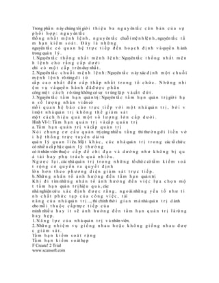 Trong phầ n n ày chúng tôi giớ i t h i ệ u b a n g u y ên tắ c c ă n b ả n c ủ a s ự
p h ố i h ợ p : n g u y ên tắ c
thố n g n h ấ t m ệ n h l ệ n h , n g u y ên tắ c chuỗ i mệ n h lệ n h , nguyên tắ c t ầ
m hạn kiểm soát. Đây là những
nguyên tắ c c ó q u a n h ệ t r ự c t i ế p đ ế n h o ạ c h đ ị n h v à quyề n h ành
trong quả n l ý .
1. Nguyên tắ c t h ố n g n h ấ t m ệ n h l ệ n h : Nguyên tắ c t h ố n g n h ấ t m ệ n
h lệnh cho rằng cấp dưới
chỉ c ó m ộ t c ấ p t r ên duy nhấ t .
2. Nguyên tắ c c h u ỗ i m ệ n h l ệ n h : Nguyên tắ c n ày xác đ ị n h m ộ t c h u ỗ i
m ệ n h l ệ n h rõ ràng đ i t ừ
cấ p c a o n h ấ t đ ế n c ấ p t h ấ p n h ấ t t r o n g t ổ c h ứ c . N h ữ n g n h i
ệ m v ụ v à quyề n h à n h đ ã đ ư ợ c p h â n
công mộ t c á c h r õ ràng không có sự t r ùng lặ p v à cắ t đ ứ t .
3. Nguyên tắ c t ầ m h ạ n quả n trị : Nguyên tắ c t ầ m h ạ n quả n t r ị giớ i h ạ
n s ố l ư ợ n g n h â n v i ên có
mố i q u a n h ệ b á o c á o t r ự c t i ế p v ớ i m ộ t n h à quả n t r ị , b ở i v
ì mộ t n h à quả n t r ị k h ô n g t h ể g i á m s á t
mộ t c á c h h i ệ u q u ả m ộ t s ố l ư ợ n g l ớ n c ấ p d ư ớ i .
Hình VI-1: Tầ m h ạ n q u ả n t r ị v à cấ p q u ả n t r ị
a. Tầ m h ạ n q u ả n t r ị v à cấ p q u ả n t r ị
N ó i c h u n g c ơ c ấ u q u ả n trị càng nhiề u t ầ n g thì thư ờ n g đ i l i ề n v ớ
i h ệ t h ố n g t r ự c t u y ế n d ài và
quả n l ý q u a n l i êu. Mặ t k h á c , c á c n h à quả n t r ị t r o n g các tổ chứ c
có nhiề u cấ p bậ c quả n l ý t h ư ờ n g
có ít nhân viên thuộ c c ấ p đ ể c h ỉ đ ạ o v à d ư ờ n g n h ư k h ô n g b ị q u
á tải hay phụ trách quá nhiều.
N g ư ợ c l ạ i , các nhà quả n t r ị t r o n g n h ữ n g tổ chứ c có tầ m k i ể m s o á
t rộng có quyền ra quyết định
lớ n h ơ n t h e o p h ư ơ n g d i ệ n g i á m s á t t r ự c t i ế p .
b. Nhữ n g n h â n t ố ả n h h ư ở n g đ ế n t ầ m h ạ n quả n trị
K h i đ i t ìm nhữ n g n h â n t ố ả n h h ư ở n g đ ế n v i ệ c l ự a c h ọ n m ộ
t t ầ m h ạ n quả n t r ị hiệ u q u ả , các
nhà nghiên cứ u x á c đ ị n h đ ư ợ c r ằ n g , n g o ài nhữ n g y ế u t ố n h ư t í
n h c h ấ t p h ứ c t ạ p c ủ a c ô n g v i ệ c , t ài
n ă n g c ủ a n h à quả n t r ị ..., thì chính thờ i g i a n m à nhà quả n t r ị d ành
cho mỗ i t h u ộ c c ấ p trự c t i ế p c ủ a
mình nhiề u h a y í t s ẽ ả n h h ư ở n g đ ế n t ầ m h ạ n q u ả n t r ị l à rộ n g
hay hẹp.
1. N ă n g l ự c c ủ a n h à quả n t r ị v à nhân viên.
2. Nhữ n g n h i ệ m v ụ g i ố n g n h a u h o ặ c k h ô n g g i ố n g n h a u đ ư ợ
c giám sát.
Tầ m h ạ n k i ể m s o á t r ộ n g
Tầ m h ạ n k i ể m s o át hẹ p
F Create! 2 Trial
www.scansoft.com
 