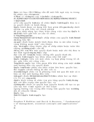 Quả n t r ị h ọ c - 138 -3. Nhữ n g v ấ n đ ề m ớ i b ấ t n g ờ x ả y r a t r o n g
b ộ p h ậ n c ủ a n h à quả n trị .
4. Phạ m v i r õ ràng củ a c á c t i êu chuẩ n v à các quy tắ c .
IV. SỰPHỐ I HỢ P VÀ CHUYÊN MÔN HOÁ CÁC BỘPHẬ NTRONG TỔCHỨ C
1. Quyề n hành
a. C ơ c ấ u q u y ề n h ành củ a t ổ c h ứ c : Quyề n h ành là quyề n đ ư a r a c
ác quyết định và hành động.
Quyề n h à n h đ ư ợ c s ử d ụ n g k h i b a n g i á m đ ố c giao cho cấ p d ư ớ i
nhiệm vụ gắn liền với trách nhiệm
đ ể g i a t ă n g n ă n g l ự c t h ự c h i ệ n c ô n g v i ệ c c ủ a h ọ . Quyề n h
ành là chấ t k e o g ắ n k ế t c ơ c ấ u t ổ c h ứ c .
b. Vùng không quan tâm:
Chester Barnard đ ã đ ề xuấ t lý thuyế t c h ấ p n h ậ n c ủ a q u y ề n h ành. Barnard
cho rằ n g h ầ u hế t
các quyế t đ ị n h h o ặ c m ệ n h l ệ n h đ ư ợ c đ ư a r a m à n ằ m t r o n g “
vùng không quan tâm” của thuộc
cấ p , thì có nghĩ a r ằ n g t h u ộ c c ấ p s ẽ c h ấ p n h ậ n h o ặ c t u â n t h ủ
c h ú n g m à không có mộ t v ấ n đ ề
chố n g đ ố i n ào. Nế u m ộ t q u y ế t đ ị n h h o ặ c m ộ t c h ỉ t h ị đ ư a r a
m à n ằ m n g o ài vùng này, thuộ c c ấ p
đ ặ t v ấ n đ ề l à tuân thủ h o ặ c c h ố n g đ ố i q u y ế t đ ị n h đ ó .
c. Quyề n h ành và quyề n l ự c k h á c n h a u n h ư t h ế n ào?
Quyề n h ành gắ n l i ề n v ớ i m ộ t c h ứ c v ụ h ợ p p h á p t r o n g t ổ c h
ức, gắn liền với công việc.
Trong khi đ ó , quyề n l ự c l i ê n q u a n đ ế n k h ả n ă n g c ủ a m ộ t cá nhân
ảnh hưởng đến các quyết định.
Quyề n h ành là mộ t p h ầ n c ủ a k h á i n i ệ m l ớ n h ơ n : q u y ề n l ự c .
Đ ó l à quyề n c h í n h t h ố n g đ i đ ô i v ớ i v ị
trí cá nhân trong tổ c h ứ c v à l à p h ư ơ n g t i ệ n m à q u a đ ó m ộ t c á n
hân có thể ảnh hưởng đến tiến
trình quyế t đ ị n h . Mô hình hình nón (Hình VI-3) thừ a n h ậ n h a i s ự t h ậ t :
( 1 ) V ị t r í c àng cao khi
chuyể n d ị c h t r o n g t ổ c h ứ c ( s ự g i a t ă n g q u y ề n h ành), thì càng
tiế n s á t đ ế n t r u n g t â m q u y ề n l ự c ; v à
(2) không nhấ t t h i ế t c ó q u y ề n h ạ n ( q u y ề n h à n h ) đ ể t ạ o r a q u
y ề n l ự c b ở i v ì mộ t n g ư ờ i c ó t h ể t r ư ợ t
n g a n g h ư ớ n g v à o t r o n g đ ế n t r u n g t â m q u y ề n l ự c m à không
cầ n d i c h u y ể n l ên cao. .
Quyề n l ự c
Hình VI-2: Quyề n h ành và quyề n l ự c
1
1
Stephen P.Robbins and David A.Decenzo, “ Fundamental
s of management, essential concepts and applications”
-4
th
 