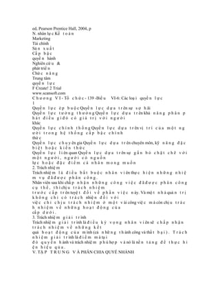 ed, Pearson Prentice Hall, 2004, p
N. nhân lự c Kế t o á n
Marketing
Tài chính
Sả n x u ấ t
Cấ p b ậ c
quyề n hành
Nghiên cứ u &
phát triể n
Chứ c n ă n g
Trung tâm
quyề n l ự c
F Create! 2 Trial
www.scansoft.com
C h ư ơ n g V I - Tổ c h ứ c - 139 -Biể u VI-6: Các loạ i quyề n l ự c
1
Quyề n l ự c é p b u ộ c Quyề n l ự c d ự a t r ên sự s ợ h ãi
Quyề n l ự c t ư ở n g t h ư ở n g Quyề n l ự c d ự a t r ên khả n ă n g p h â n p
hát điều gìđó có giá trị với người
khác
Quyề n l ự c c h í n h t h ố n g Quyề n l ự c d ự a t r ên vị t r í c ủ a m ộ t n g
ười trong hệ thống cấp bậc chính
thứ c
Quyề n l ự c c h u y ên gia Quyề n l ự c d ự a t r ên chuyên môn, kỹ n ă n g đ ặ c
biệt hoặc kiến thức
Quyề n l ự c l i ên quan Quyề n l ự c d ự a t r ên sự g ắ n b ó c h ặ t c h ẽ v ớ i
một người, người có nguồn
lự c h o ặ c đ ặ c đ i ể m c á n h â n m o n g m u ố n
2. Trách nhiệ m
Trách nhiệ m l à đ i ề u b ắ t b u ộ c n h â n v i ên thự c h i ệ n n h ữ n g n h i ệ
m vụ đãđược phân công.
Nhân viên sau khi chấ p n h ậ n n h ữ n g c ô n g v i ệ c đ ã đ ư ợ c p h â n c ô n g
c ụ t h ể , t h ì chị u t r á c h n h i ệ m
t r ư ớ c c ấ p t r ên tuyệ t đ ố i v ề p h ầ n v i ệ c n ày. Và mộ t n h à quả n t r ị
k h ô n g c h ỉ c ó t r á c h nhiệ n đ ố i v ớ i
việ c c h ỉ c h ị u t r á c h n h i ệ m ở m ộ t v ài công việ c m à còn chị u t r á c
h nhiệm về những hoạt động của
cấ p d ư ớ i .
3. Trách nhiệ m g i ả i t r ình
Trách nhiệ m g i ả i t r ình là đ i ề u k ỳ v ọ n g n h â n v i ên sẽ c h ấ p n h ậ n
trách nhiệm về những kết
quả h o ạ t đ ộ n g c ủ a m ình (cả n hữ n g t h ành công và thấ t b ạ i ) . T r á c h
n h i ệ m g i ả i t r ình là đ i ể m m à tạ i
đ ó q u y ề n h ành và trách nhiệ m p h ù hợ p v à nó là nề n t ả n g đ ể t h ự c h i
ện hiệu qủa.
V. TẬ P T R U N G V À PHÂN CHIA QUYỀ NHÀNH
 