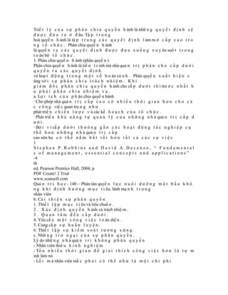 Triế t l ý c ủ a s ự p h â n c h i a q u y ề n h ành là nhữ n g q u y ế t đ ị n h s ẽ
đ ư ợ c đ ư a r a ở đ âu. Tậ p t r u n g
hoá quyề n h ành là tậ p t r u n g c á c q u y ế t đ ị n h l àm ra ở c ấ p c a o t r o
n g t ổ c h ứ c . Phân chia quyề n h ành
là quyề n r a c á c q u y ế t đ ị n h đ ư ợ c đ ư a x u ố n g x u y ên suố t t r o n g
t o àn bộ t ổ c h ứ c .
1. Phân chia quyề n h ành (phân quyề n )
Phân chia quyề n h ành là tiế n t r ình mà nhà quả n t r ị p h â n c h o c ấ p d ư ớ i
quyền ra các quyết định
và hoạ t đ ộ n g t r o n g m ộ t s ố h o àn cả n h . Phân quyề n x u ấ t h i ệ n c
ùng vớ i s ự p h â n c h i a t r á c h n h i ệ m . K h i
g i á m đ ố c p h â n c h i a q u y ề n h ành cho cấ p d ư ớ i t h ì trư ớ c n h ấ t h
ọ phải phân chia nhiệm vụ.
a. Lợ i í c h c ủ a p h ân chia quyề n hành
· Cho phép nhà quả n t r ị c ấ p c a o c ó n h i ề u t h ờ i g i a n h ơ n c h o c á
c c ô n g việ c quan trọ n g n h ư
phát triể n c h i ế n l ư ợ c v à các kế h o ạ c h c ủ a t ổ c h ứ c .
· Phát triể n k h ả n ă n g t ự q u ả n l ý c ủ a n h ữ n g n h à quả n t r ị c ấ p d
ưới.
· Bở i v ì cấ p d ư ớ i t h ư ờ n g g ầ n c á c h o ạ t đ ộ n g t á c n g h i ệ p c ụ
t h ể h ơ n n h ữ n g n h à quả n t r ị c ấ p
cao nên họ c ó t h ể n ắ m b ắ t t ố t h ơ n t ấ t c ả c á c s ự v i ệ c
1
Stephen P.Robbins and David A.Decenzo, “ Fundamental
s of management, essential concepts and applications”
-4
th
ed, Pearson Prentice Hall, 2004, p
PDF Create! 2 Trial
www.scansoft.com
Quả n t r ị h ọ c - 140 -· Phân tán quyề n l ự c n u ô i d ư ỡ n g m ộ t b ầ u k h ô
n g k h í đ ị n h h ư ớ n g m ụ c t i êu, lành mạ n h t r o n g
nhân viên
b. Cả i t h i ệ n s ự p h â n q u y ề n
1. Thiế t l ậ p m ụ c t i êu và tiêu chuẩ n .
2 . X á c đ ị n h q u y ề n h ành và trách nhiệ m .
3. Quan tâm đến cấp dưới.
4. Yêu cầ u m ộ t c ô n g v i ệ c t o àn diệ n .
5. Cung cấ p s ự h u ấ n l u y ệ n .
6. Thiế t l ậ p s ự k i ể m s o á t t ư ơ n g x ứ n g .
c. Nhữ n g t r ở n g ạ i c ủ a s ự p h â n q u y ề n .
Lý do nhữ n g n h à quả n t r ị k h ô n g p h â n q u y ề n
- Nhân viên thiế u k i n h n g h i ệ m
- Tố n n h i ề u t h ờ i g i a n đ ể g i ả i t h í c h c ô n g v i ệ c h ơ n l à t ự m
ình làm nó
- Lố i m à nhân viên mắ c p h ả i c ó t h ể n h ư l à m ộ t c h i p h í
 