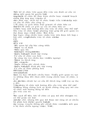 Thiế t k ế t ổ c h ứ c l i ê n q u a n đ ế n v i ệ c x á c đ ị n h c ơ c ấ u v à
nhữ n g m ố i q u a n h ệ q u y ề n h ành
trong toàn bộ t ổ c h ứ c đ ể t h ự c h i ệ n c h i ế n l ư ợ c v à các kế h o ạ c h
n h ằ m đ á p ứ n g m ụ c t i êu củ a t ổ
chứ c . N h ư v ậ y , t h i ế t k ế t ổ c h ứ c l à mộ t t i ế n t r ình xác lậ p m ộ t
cơ cấu tổ chức cho công ty.
1. Tổ c h ứ c c ơ g i ớ i k h á c b i ệ t g ì so vớ i t ổ c h ứ c h ữ u c ơ
Hình VI-3: Tổ c h ứ c c ơ g i ớ i s o v ớ i t ổ c h ứ c h ữ u c ơ
2. Chiế n l ư ợ c ả n h h ư ở n g đ ế n c ấ u t r ú c t ổ c h ứ c n h ư t h ế n ào?
Cấ u t r ú c t ổ c h ứ c l à mộ t p h ư ơ n g t i ệ n g i ú p đ ỡ g i ớ i q u ả n t r ị
đ ạ t đ ư ợ c m ụ c t i êu tổ c h ứ c . M ộ t đ i ề u
hợ p l o g i c r ằ n g c h i ế n l ư ợ c v à cấ u t r ú c n ê n đ ư ợ c k ế t h ợ p c
h ặ t c h ẽ , c ó nghĩ a là cấ u t r ú c t ổ c h ứ c n ên theo
CƠ
GIỚ I
HỮ U C Ơ
· Mố i q u a n h ệ c ấ p b ậ c c ứ n g n h ắ c
· Nhiệ m v ụ c ố đ ị n h
· Nhiề u q u y t ắ c
· Kênh truyề n t h ô n g chính thứ c
· Quyề n h ành quyế t đ ị n h t ậ p t r u n g
·Cơ cấu tổ chức cao hơn
· Sự c ộ n g t á c ( c ả c h i ề u d ọ c v à chiề u n g a n g )
· Nhiệ m v ụ t h í c h ứ n g
· Mộ t v ài quy tắ c
· Truyề n t h ô n g p h i c h í n h t h ứ c
· Quyề n h ành quyế t đ ị n h p h i t ậ p t r u n g
·Cơ cấu tổ chức phẳng hơn
PDF Create! 2 Trial
www.scansoft.com
Quả n t r ị h ọ c - 142 -đ u ổ i c h i ế n l ư ợ c . V à nế u g i ớ i q u ả n t r ị t ạ o
ra những thay đổi then chốt trong chiến lược tổ chức, n
ó sẽ
cầ n phả i hiệ u c h ỉ n h l ạ i c ơ c ấ u đ ể t h í c h ứ n g v à hỗ t r ợ s ự t h a
y đổi.
3. Quy mô củ a t ổ c h ứ c ả n h h ư ở n g đ ế n c ấ u t r ú c n h ư t h ế n ào?
Có nhữ n g b ằ n g c h ứ n g l ị c h s ử m i n h c h ứ n g r ằ n g q u y m ô c ủ a
tổ chức ảnh hưởng đáng kể đến
cấ u t r ú c c ủ a n ó .
1
Mộ t c á c h d ễ hiể u , k h i t ổ c h ứ c c ó q u y m ô n h ỏ n h à quả n t r ị
có thể giám sát một
cách chặ t c h ẽ , n h ư n g k h i q u y m ô đ ư ợ c m ở r ộ n g s ẽ c ó n h i ề u
b ộ p h ậ n h ơ n đ òi hỏ i q u y ề n h ành phi
tậ p t r u n g , t r u y ề n t h ô n g p h i c h í n h t h ứ c v à có nhiề u m ố i q u a
n h ệ t h e o c h i ề u n g a n g v à dọ c . Vì thế ,
 