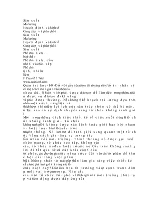 Sả n x u ấ t
Marketing
Hoạ c h đ ị n h v à kinh tế
Cung cấ p v à phân phố i
Sả n x u ấ t
Marketing
Hoạ c h đ ị n h v à kinh tế
Cung cấ p v à phân phố i
Sả n x u ấ t
Phó chủ t ị c h ,
hoá chấ t
Phó chủ t ị c h , d ầ u
nhờ n v à chấ t s á p
Phó chủ
tị c h , n h i ên
liệ u
F Create! 2 Trial
www.scansoft.com
Quả n t r ị h ọ c - 144 -Đ ố i vớ i cấ u trúc nhóm thì rõ ràng việ c bố t r í n h â n v i
ên mộ t cách đ ơ n giả n vào nhóm là
c h ư a đ ủ . N h â n v i ên phả i đ ư ợ c đ ào tạ o đ ể l àm việ c trong nhóm, nhậ
n đ ư ợ c s ự đ ào tạ o đ a kỹ n ă n g
và phả i đ ư ợ c t h ư ở n g . Nế u không có kế h o ạ c h t r ả l ư ơ n g d ự a t r ên
nhóm mộ t c á c h r i êng biệ t v à
thích hợ p t h ì nhiề u l ợ i í c h c ủ a c ấ u t r ú c n h ó m c ó t h ể b ị m ấ t .
6. Tạ i s a o c ó s ự d ị c h c h u y ể n s a n g t ổ c h ứ c k h ô n g r a n h g i ớ
i
Mộ t t r ong nhữ n g c á c h t h ứ c t h i ế t k ế t ổ c h ứ c c u ố i c ùng là tổ c h
ức không ranh giới. Tổ chức
không ranh giớ i k h ô n g đ ư ợ c x á c đ ị n h h o ặ c g i ớ i h ạ n b ở i p h ạ m
v i h o ặ c l o ạ i h ình theo cấ u t r ú c
truyề n t h ố n g . N ó l àm mờ đ i r a n h g i ớ i x u n g q u a n h m ộ t t ổ c h
ức bằng cách gia tăng sự tương tác
lẫ n n h a u v ớ i m ô i t r ư ờ n g . T h ỉ n h t h o ả n g n ó đ ư ợ c g ọ i l à tổ
c h ứ c m ạ n g , t ổ c h ứ c h ọ c t ậ p , k h ô n g r ào
cả n , t ổ c h ứ c m o đ u n h o ặ c t ổ chứ c ả o . Cấ u t r ú c k h ô n g r a n h g
i ớ i đ i t ắ t q u a t ấ t cả c á c k h í a c ạ n h c ủ a
tổ c h ứ c , các chuyên gia chứ c n ă n g đ ư ợ c đ ặ t v ào các bộ p hậ n đ ể t h ự
c hiệ n c á c c ô n g v i ệ c p h â n
biệ t . Nhữ n g n h â n t ố n ào góp phầ n l à m g i a t ă n g v i ệ c t h i ế t k ế
cấ u trúc phi ranh giớ i t r ong các tổ
chứ c h i ệ n n a y ? Toàn cầ u h o á t h ị t r ư ờ n g v à sự c ạ n h t r a n h đ ó n
g m ộ t v a i t r ò quan trọ n g . N h u c ầ u
củ a m ộ t t ổ c h ứ c đ ố i p h ó v à thích nghi vớ i m ô i t r ư ờ n g p h ứ c t ạ
p v à biế n đ ộ n g đ ư ợ c đ á p ứ n g t ố t
 
