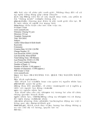 nhấ t b ở i c á c t ổ c h ứ c p h i r a n h g i ớ i . N h ữ n g t h a y đ ổ i v ề c ô
n g n g h ệ c ũ n g đ ó n g g ó p v ào sự c h u y ể n
dị c h n ày. Nhữ n g t i ế n b ộ v ề s ứ c m ạ n h m á y t í n h , c á c p h ầ n m
ề m “ t h ô n g m i n h ” v à truyề n t h ô n g c h o
phép các tổ chứ c t h ư ơ n g m ạ i đ i ệ n t ử p h i r a n h g i ớ i t ồ n t ạ i . M
ỗ i m ộ t n h â n t ố n ày hỗ t r ợ m ạ n g l ư ớ i
thông tin tạ o đ i ề u k i ệ n c h o n ơ i l à m v i ệ c ả o .
F Create! 2 Trial
www.scansoft.com
Filename: Chuong VI_new
Directory: D:Lan
Template: Normal.dot
Title: TO CHUC
Subject:
Author: Khoa Quan tri Kinh doanh
Keywords:
Comments:
Creation Date: 8/11/04 1:26 PM
Change Number: 22
Last Saved On: 9/8/05 2:29 PM
Last Saved By: Khoa QTKD
Total Editing Time: 340 Minutes
Last Printed On: 9/8/05 2:31 PM
As of Last Complete Printing
Number of Pages: 11
Number of Words: 3,148 (approx.)
Number of Characters: 17,944 (approx.)
PDF Create! 2 Trial
www.scansoft.com
Quả n t r ị h ọ c - 190 -C H Ư Ơ N G V I I : QUẢ N T R Ị N G U Ồ N N H Â N
LỰC
Mụ c đ í c h n g h i ên cứ u
· Giả i t h í c h v a i t r ò chiế n l ư ợ c c ủ a q u ả n t r ị n g u ồ n n h â n l ự c ;
phân tích mố i q u a n h ệ g i ữ a
nhữ n g t h a y đ ổ i củ a xã hộ i , t ổ c h ứ c v à con n g ư ờ i c ó ý n g h ĩ a g
ì đ ố i v ớ i n g ư ờ i l a o đ ộ n g v à các nhà
quả n t r ị n g u ồ n n h â n l ự c .
· X á c đ ị n h n h u c ầ u c á c n h à quả n t r ị t ư ơ n g l a i c h o t ổ c h ứ c
t h ô n g q u a việ c h o ạ c h đ ị n h
nguồ n n h â n l ự c ; t rình bày nhữ n g c ô n g c ụ n h à quả n t r ị s ử d ụ n g
đ ể t uyể n d ụ n g v à chiêu mộ n h â n
viên; mô tả p h ư ơ n g t h ứ c p h át triể n l ự c lư ợ n g l a o đ ộ n g ư u v i ệ t t
h ô n g q u a việ c đ ào tạ o và đ á n h g i á
thành tích; giả i t h í c h c á c h d u y t r ì lự c l ư ợ n g l a o đ ộ n g t h ô n g q
ua các chế độ về lương, quyền lợi và
thôi việ c .
 
