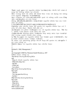 Thuậ t n g ữ quả n t r ị n g u ồ n n h â n l ự c hàm ý việ c t h i ế t k ế v à sử d
ụng hệ thống nhân sự chính
thứ c t r o n g m ộ t t ổ c h ứ c đ ể đ ả m b ả o v i ệ c s ử d ụ n g t à i n ă n g
c o n n g ư ờ i trong việ c h o àn thành các
mụ c t i êu củ a t ổ c h ứ c mộ t cách có kế t q u ả v à n ă n g s u ấ t c a o . Công
việ c n ày bao gồ m c ả c á c h o ạ t
đ ộ n g nhằ mthu hút, phát triể n và duy trì mộ t n g u ồ n n h â n l ự c ư u v i ệ t
cho tổ chức.
I. VAI TRÒ CHIẾ NLƯ Ợ CCỦ AQUẢ NTRỊ NGUỒ N NHÂN LỰ C
Cách tiế p c ậ n c h i ế n l ư ợ c đ ể q u ả n t r ị n g u ồ n n h â n l ự c c ó 3
y ế u t ố c h ủ đ ạ o : Trư ớ c h ế t , tấ t c ả
các nhà quả n t r ị p h ả i l à nhà quả n t r ị v ề n g u ồ n n h â n l ự c . Thứ h a
i, nhân viên được xem như tài sản
vì nhân viên chứ k h ô n g p h ả i l à nhà cử a h a y m á y m ó c t ạ o r a các lợ i
thế trong cạnh tranh cho công
ty. Thứ b a , quả n t r ị n g u ồ n n h â n l ự c l à mộ t q u á t r ình liên kế t , h ợ
p n h ấ t c h i ế n l ư ợ c v à mụ c t i êu củ a
tổ c h ứ c v ớ i p h ư ơ n g p h á p t h í c h h ợ p đ ể q u ả n t r ị các nguồ n l
ực của công ty.
Hình 0-1: Quả n t r ị n g u ồ n n h â n l ự c c h i ế n l ư ợ c
1
1
Richard L. Daft, Management, 7
th
ed, Copyright ©2005 by Thomson South-Western, p. 407
Chiế n l ư ợ c c ô n g t y
Thu hút lự c lư ợ n g lao đ ộ n g hiệ u
quả
· Hoạ c h đ ị n h n g u ồ n n h â n l ự c
· Phân tích công việ c
· Dự báo
· Chiêu mộ
· Lự a chọ n
Duy trì lự c lư ợ n g lao đ ộ n g
hiệ u quả
· Thù lao
· Tư ơ ng quan lao đ ộ n g
· Sa thả i
Phát triể n lự c lư ợ n g lao đ ộ n g
hiệ u quả
· Đ ào tạ o
· Phát triể n
· Đ á n h giá
PDF Create! 2 Trial
www.scansoft.com
 