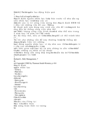 Hình 0-2: Thu hút nguồ n l a o đ ộ n g h i ệ u q u ả
1
1. Hoạ c h đ ị n h nguồ n nhân lự c
Hoạ c h đ ị n h n g u ồ n n h â n l ự c l à dự b á o t r ư ớ c v ề n h u cầ u n g
u ồ n n h â n l ự c v à tích hợ p c á c c á
nhân vớ i c á c v ị t r í c ô n g v i ệ c m o n g đ ợ i . Hoạ c h đ ị n h H R M b ắ
t đ ầ u v ớ i n h ữ n g v ấ n đ ề s a u : Nhữ n g
kỹ t h u ậ t m ớ i n à o đ a n g n ả y s i n h c á c v ấ n đ ề v à chúng ả n h h ư
ởng đến hệ thống công việc như thế
nào ? Khố i l ư ợ n g c ô n g v i ệ c k i n h d o anh sẽ n h ư t h ế n à o t r o n g
5 n ă m h a y 1 0 n ă m t ớ i ? Thế n ào là
tố c đ ộ t h a y t h ế , n ế u c ó l à bao nhiêu, làm gì đ ể c ó t h ể t r á n h k h ỏ
i ? ...
Trả l ờ i c h o n h ữ n g v ấ n đ ề n à y t h ư ờ n g l à mộ t hệ t h ố n g nộ i
dung cụ thể gắ n l i ề n v ớ i n h ữ n g
hoạ t đ ộ n g n g u ồ n n h â n l ự c , v í d ụ n h ư s a u : Có bao nhiêu quả n t r
ị c ấ p c a o m à chúng ta cầ n t r ong
suố t t h ờ i g i a n n ày? Loạ i k ỹ s ư n à o c h ú n g t a c ầ n v à bao nhiêu?
Có phả i n h ữ n g c á n h â n c ó k ỹ t h u ậ t
vi tính thỏ a đ á n g s ẵ n s à n g đ á p ứ n g cho nhu cầ u d ự á n ? Có bao nhiêu
chuyên gia quả n t r ị h ành
1
Richard L. Daft, Management, 7
th
ed, Copyright ©2005 by Thomson South-Western, p. 414
Hoạ c h đ ị n h
nguồ n n h â n l ự c
· Về hư u
· Phát triể n
· Từ chứ c
Lự a chọ n nguổ n
chiêu mộ
· Quả n g cáo
· Să n đ ầ u ngư ờ i
· Internet
Lự a chọ n ứ n g
viên
· Đ ơ n xin việ c
· Phỏ n g vấ n
· Trắ c nghiệ m
Chào đ ó n nhân
viên mớ i
Nhu cầ u c ủ a C ô n g t y :
Mụ c t i êu chiế n l ư ợ c
Khả n ă n g h i ệ n t h ờ i v à t ư ơ n g
lai
 