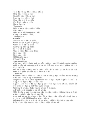 Tố c đ ộ t h a y t h ế c ô n g n h â n
Hợ p t á c t ư ơ n g l a i
Khích lệ c ủ a C ô n g t y :
Lương và phúc lợi
Công việ c c ó ý n g h ĩ a
Cơ hội thăng tiến
Huấ n l u y ệ n
Thách thứ c
Đ ó n g g ó p c ủ a n h â n v i ên:
Khả n ă n g
Họ c v ấ n v à kinh nghiệ m , t ài
năng và kiến thức
Tính sáng tạ o
Cam kế t
Nhu cầ u c ủ a n h â n v iên:
Giai đoạn nghề nghiệp
Giá trị c á c n h â n v i ên
Khát vọ n g t h ă n g t i ế n
Sở t h í c h b ên ngoài
Q u a n t â m đ ế n g i a đ ình
Kế t h ợ p v ớ i
Kế t h ợ p v ớ i
Mô hình kế t h ợ p
F Create! 2 Trial
www.scansoft.com
C h ư ơ n g V I I I - Quả n t r ị n g u ồ n n h â n l ự c - 193 -chính, chuyên gia công
nghệ q u ố c t ế mà chúng ta sẽ c ầ n đ ể h ỗ t r ợ c h o c á c g i á m đ ố c v
à kỹ s ư ? Có
thể s ử d ụ n g c ô n g n h â n t ạ m t h ờ i , b á n t h ờ i g i a n h a y c h í n h
thứ c đ ể g i ả i q u y ế t c á c n h i ệ m v ụ ? …
2. Chiêu mộ :
Chiêu mộ n h â n v i ê n l à x á c đ ị n h n h ữ n g đ ặ c đ i ể m đ ư ợ c m o n g
đ ợ i c ủ a c á c ứ n g v iên cho các
công việ c c ụ t h ể . Chiêu mộ nhân viên mớ i đ ư ợ c đ ị n h n g h ĩ a l à hoạ t đ
ộng xác định đặc điểm của
n g ư ờ i x i n v i ệ c đ ể á p d ụ n g c á c t h ủ t ụ c l ự a c h ọ n . Các tổ c h
ứ c có thể sử d ụ n g hình thứ c tuyể n c h ọ n
bên trong tổ c h ứ c , hoặ c tuyể n c h ọ n b ên ngoài..
a. Đ á n h g i á nhu cầ u c ủ a t ổ c h ứ c
Mộ t b ư ớ c q u a n t r ọ n g trong việ c t u y ể n n h â n v i ên mớ i là nắ m b ắ t
được chính xác loại người
n à o m à c ô n g t y đ a n g c ầ n . Nề n t ả n g c ủ a việ c c h i êu mộ t r o n
g t i ế n t r ình HRM bao gồ m v i ệ c p h â n
tích công việ c , b ả n m ô t ả c ô n g v i ệ c v à bả n tiêu chuẩ n công việ c .
b. Sự x e m x é t t r ư ớ c c á c c ô n g v i ệ c t h ự c t ế
 