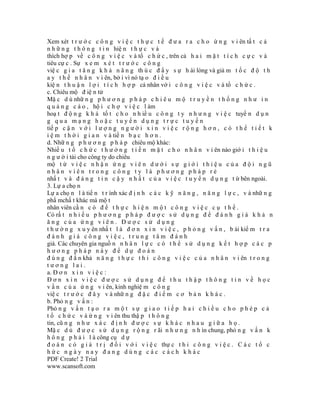 Xem xét t r ư ớ c c ô n g v i ệ c t h ự c t ế đ ư a r a c h o ứ n g v i ên tấ t c ả
n h ữ n g t h ô n g t i n hiệ n t h ự c v à
thích hợ p về c ô n g v i ệ c v à tổ c h ứ c , trên cả h a i m ặ t t í c h c ự c v à
tiêu cự c . Sự x e m x é t t r ư ớ c c ô n g
việ c g i a t ă n g k h ả n ă n g th ú c đ ẩ y s ự h ài lòng và giả m t ố c đ ộ t h
a y t h ế n h â n v i ên, bở i vì nó tạ o đ i ề u
kiệ n t h u ậ n l ợ i t í c h h ợ p cá nhân vớ i c ô n g v i ệ c v à tổ c h ứ c .
c. Chiêu mộ đ iệ n tử
Mặ c d ù nhữ n g p h ư ơ n g p h á p c h i ê u m ộ t r u y ề n t h ố n g n h ư i n
q u ả n g c á o , hộ i c h ợ v i ệ c l àm
hoạ t đ ộ n g k h á tố t c h o n h iề u c ô n g t y n h ư n g v i ệ c tuyể n d ụ n
g qua mạng hoặc tuyển dụng trực tuyến
tiế p c ậ n v ớ i l ư ợ n g n g ư ờ i x i n v i ệ c r ộ n g h ơ n , c ó t h ể t i ế t k
i ệ m t h ờ i g i a n v à tiề n b ạ c h ơ n .
d. Nhữ n g p h ư ơ n g p h á p chiêu mộ khác:
Nhiề u t ổ c h ứ c t h ư ở n g t i ề n m ặ t c h o n h â n v i ên nào giớ i t h i ệ u
n g ư ờ i tài cho công ty do chiêu
mộ t ừ v i ệ c n h ậ n ứ n g v i ê n d ư ớ i s ự g i ớ i t h i ệ u c ủ a đ ộ i n g ũ
nhân viên trong công ty là phương pháp rẻ
nhấ t v à đ á n g t i n c ậ y n h ấ t c ủ a v i ệ c t u y ể n d ụ n g t ừ bên ngoài.
3. Lự a chọ n
Lự a chọ n l à tiế n t r ình xác đ ị n h c á c k ỹ n ă n g , n ă n g l ự c , v à nhữ n g
phẩ mchấ t khác mà mộ t
nhân viên cầ n c ó đ ể t h ự c h i ệ n m ộ t c ô n g v i ệ c c ụ t h ể .
Có rấ t n h i ề u p h ư ơ n g p h á p đ ư ợ c s ử d ụ n g đ ể đ á n h g i á k h ả n
ăng của ứng viên. Được sử dụng
t h ư ờ n g x u y ên nhấ t l à đ ơ n x i n v i ệ c , p h ỏ n g v ấ n , b ài kiể m t r a
đánh giá công việc, trung tâm đánh
giá. Các chuyên gia nguồ n n h â n l ự c c ó t h ể s ử d ụ n g k ế t h ợ p c á c p
hương pháp này để dự đoán
đ ú n g đ ắ n khả n ă n g t h ự c t h i c ô n g v i ệ c c ủ a n h â n v i ên t r o n g
tương lai.
a. Đ ơ n x i n v i ệ c :
Đơn xin việc được sử dụng để thu thập thông tin về học
v ấ n c ủ a ứ n g v i ên, kinh nghiệ m c ô n g
việ c t r ư ớ c đ â y v à nhữ n g đ ặ c đ i ể m c ơ b ả n k h á c .
b. Phỏ n g v ấ n :
Phỏ n g v ấ n t ạ o r a m ộ t s ự g i a o t i ế p h a i c h i ề u c h o p h é p c ả
t ổ c h ứ c v à ứ n g v i ên thu thậ p t h ô n g
tin, cũ n g n h ư x á c đ ị n h đ ư ợ c s ự k h á c n h a u g i ữ a h ọ .
Mặ c d ù đ ư ợ c s ử d ụ n g r ộ n g r ãi n h ư n g n h ìn chung, phỏ n g v ấ n k
h ô n g p h ả i l à công cụ d ự
đ o á n c ó g i á t r ị đ ố i v ớ i v i ệ c thự c t h i c ô n g v i ệ c . C á c t ổ c
hức ngày nay đang dùng các cách khác
PDF Create! 2 Trial
www.scansoft.com
 