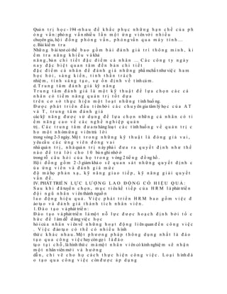 Quả n t r ị h ọ c - 194 -n h a u đ ể k h ắ c p h ụ c n h ữ n g h ạ n c h ế c ủ a p h
ỏ n g v ấ n : phỏ n g v ấ n nhiề u l ầ n m ộ t ứ n g v i ên vớ i n h i ề u
chuyên gia, hộ i đ ồ n g p h ỏ n g v ấ n , p h ỏ n g vấ n q u a m á y t í n h …
c. Bài kiể m t r a
Nhữ n g b ài test có thể b a o g ồ m b à i đ á n h g i á t r í t h ô n g m i n h , k i
ể m t r a n ă n g k h i ế u v à khả
n ă n g , bả n c h i t i ế t đ ặ c đ i ể m c á n h â n … C á c c ô n g t y n g à y
nay đặc biệt quan tâm đến bản chi tiết
đ ặ c đ i ể m c á n h â n đ ể đ á n h g i á n h ữ n g phẩ mchấ t như việ c h a m
học hỏi, sáng kiến, tinh thần trách
nhiệ m , t í n h s á n g t ạ o , s ự ổ n đ ị n h v ề t ình cả m .
d. T r u n g t â m đ á n h g i á kỹ n ă n g
Trung tâm đánh giá là một kỹ thuật để lựa chọn các cá
nhân có tiềm năng quản trị tốt dựa
t r ê n c ơ s ở t h ự c h i ệ n m ộ t l o ạ t n h ữ n g t ình huố ng.
Đ ư ợ c p h á t t r i ể n đ ầ u t i ên bở i c á c c h u y ên gia tâm lý họ c c ủ a A T
và T, trung tâm đánh giá
các kỹ n ă n g đ ư ợ c s ử d ụ n g đ ể l ự a c h ọ n n hữ n g c á n h â n c ó t i
ềm năng cao về các nghề nghiệp quản
trị . C á c t r u n g t â m đ ư a ra hàng loạ t c á c t ình huố n g v ề q u ả n t r ị c
h o m ộ t n h óm ứ n g v i ên trả l ờ i
trong vòng 2-3 ngày. Mộ t t r o n g n h ữ n g k ỹ t h u ậ t l à đ ó n g g i ả v a i ,
y êu cầ u c á c ứ n g v i ê n đ ó n g v a i
nhà quả n t r ị , n h à quả n t r ị n ày phả i đ ư a r a q u y ế t đ ị n h n h ư t h ế
n à o đ ể t r ả l ờ i c h o 1 0 bả n ghi nhớ ở
trong rỗ c â u h ỏ i c ủ a h ọ t r o n g v òng 2 tiế n g đ ồ ng hồ .
Hộ i đ ồ n g g ồ m 2 -3 giám khả o s ẽ q u a n s á t n h ữ n g q u y ế t đ ị n h c
ủa ứng viên và đánh giá mức
đ ộ m à họ p h ả n x ạ , k ỹ n ă n g g i a o t i ế p , k ỹ n ă n g g i ả i q u y ế t
vấn đề.
IV. PHÁT TRIỂ N L Ự C L Ư Ợ N G L A O Đ Ộ N G C Ó H I Ệ U Q U Ả :
S a u k h i đ ã tuyể n c h ọ n , m ụ c t i êu kế t i ế p c ủ a H R M l à phát triể n
đ ộ i n g ũ n h â n v i ên thành nguồ n
lao động hiệu quả. Việc phát triển HRM bao gồm việc đ
ào tạ o v à đ á n h g i á t h à n h t í c h n h â n v i ê n .
1. Đ à o t ạ o v à phát triể n :
Đ à o t ạ o v à phát triể n l à mộ t n ỗ l ự c đ ư ợ c h o ạ c h đ ị n h b ở i t ổ c
h ứ c đ ể l àm dễ d àng việ c h ọ c
hỏ i củ a n h â n v i ên về n h ữ n g h o ạ t đ ộ n g l i ên quan đ ế n c ô n g v i ệ c
. V i ệ c đ ào tạ o c ó t h ể c ó n h i ề u h ình
thứ c k h á c n h a u . Mộ t p h ư ơ n g p h á p t h ô n g d ụ n g n h ấ t l à đ à o
t ạ o q u a c ô n g v i ệ c hay còn gọ i l à đ à o
tạ o t ạ i c h ỗ , là hình thứ c m à mộ t n h â n v i ên có kinh nghiệ m s ẽ n h ậ n
m ộ t n hân viên mớ i v à h ư ớ n g
dẫ n , c h ỉ v ẽ c h o h ọ c á c h t h ự c h i ệ n c ô n g v i ệ c . L o ạ i h ình đ à
o t ạ o q u a c ô n g v i ệ c c òn đ ư ợ c á p d ụ n g
 