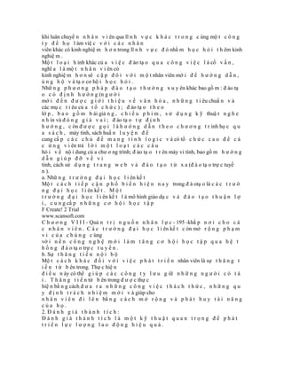khi luân chuyể n n h â n v i ên qua lĩ n h v ự c k h á c t r o n g c ùng mộ t c ô n g
t y đ ể h ọ l àm việ c v ớ i c á c n h â n
viên khác có kinh nghiệ m h ơ n trong lĩ n h v ự c đ ó nhằ m h ọ c h ỏ i t h êm kinh
nghiệ m .
Mộ t l o ạ i h ình khác củ a v i ệ c đ ào tạ o q u a c ô n g v i ệ c l à cố v ấ n ,
nghĩ a l à mộ t n h â n v i ên có
kinh nghiệ m h ơ n sẽ c ặ p đ ô i v ớ i m ộ t nhân viên mớ i đ ể h ư ớ n g d ẫ n ,
ủ n g h ộ v à tạ o cơ hộ i h ọ c h ỏ i .
Nhữ n g p h ư ơ n g p h á p đ à o t ạ o t h ư ờ n g x u y ên khác bao gồ m : đ ào tạ
o c ó đ ị n h h ư ớ n g (n g ư ờ i
mớ i đ ế n đ ư ợ c g i ớ i t h i ệ u v ề v ă n h ó a , n h ữ n g t i êu chuẩ n v à
các mụ c t i êu củ a t ổ c h ứ c ) ; đ ào tạ o t h e o
lớ p , b a o g ồ m b ài giả n g , c h i ế u p h i m , s ử d ụ n g k ỹ thuậ t n g h e
n h ìn và đ ó n g g i ả v a i ; đ ào tạ o t ự đ ị n h
h ư ớ n g , c òn đ ư ợ c g ọ i l à h ư ớ n g d ẫ n t h e o c h ư ơ n g t r ình họ c q u
a s á c h , máy tính, sách huấ n l u y ệ n đ ể
cung cấ p c á c c h ủ đ ề m a n g t í n h l o g i c v à có tổ c h ứ c c a o đ ể c á
c ứ n g v i ên trả l ờ i m ộ t l o ạ t c á c c â u
hỏ i v ề nộ i dung củ a chư ơ ng trình; đ ào tạ o t r ên máy vi tính, bao gồ m h ư ớ n g
dẫn giúp đỡ về vi
tính, cách sử d ụ n g t r a n g w e b v à đ à o t ạ o t ừ x a (đ à o tạ o trự c tuyế
n ).
a. Nhữ n g t r ư ờ n g đ ạ i h ọ c l i ên kế t
Mộ t c á c h t i ế p c ậ n p h ổ b i ế n h i ệ n n a y trong đ à otạ o là c á c t r ư ờ
n g đ ạ i h ọ c l i ên kế t . M ộ t
t r ư ờ n g đ ạ i h ọ c l i ên kế t l à mô hình giáo dụ c v à đ à o t ạ o t h u ậ n l ợ
i , c u n g cấ p n h ữ n g c ơ h ộ i h ọ c t ậ p
F Create! 2 Trial
www.scansoft.com
C h ư ơ n g V I I I - Quả n t r ị n g u ồ n n h â n l ự c - 195 -khắ p n ơ i c h o c á
c n h â n v i ê n . C á c t r ư ờ n g đ ạ i h ọ c l i ên kế t c òn mở r ộ n g p h ạ m
v i c ủ a c h ú n g c ùng
vớ i n ề n c ô n g n g h ệ m ớ i l à m t ă n g c ơ h ộ i h ọ c t ậ p q u a h ệ t
h ố n g đ à o tạ o trự c t u y ế n .
b. Sự t h ă n g t i ế n n ộ i b ộ
Mộ t c á c h k h á c đ ố i v ớ i v i ệ c p h á t t r i ể n nhân viên là sự t h ă n g t
i ế n t ừ b ên trong. Thự c hiệ n
đ i ề u n ày có thể g i ú p c á c c ô n g t y l ư u g iữ n h ữ n g n g ư ờ i c ó t à
i . T h ă n g t i ế n từ b ên trong đ ư ợ c thự c
hiệ n bằ n g cách đ ư a r a n h ữ n g c ô n g v i ệ c t h á c h t h ứ c , n h ữ n g q u
y đ ị n h t r á c h n h i ệ m m ớ i v à giúp cho
n h â n v i ê n đ i l ê n bằ n g c á c h m ở r ộ n g v à p h á t h u y t à i n ă n g
của họ.
2. Đ á n h g i á t h à n h t í c h :
Đánh giá thành tích là một kỹ thuật quan trọng để phát
triển lực lượng lao động hiệu quả.
 