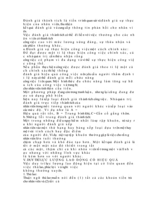 Đ á n h g i á t h à n h t í c h l à t i ế n t r ình quan sát và đ á n h g i á s ự t h ự c
h i ệ n c ủ a n h â n v i ên, thu nhậ n
kế t quả đ á n h g i á v à cung cấ p t h ô n g t i n p h ả n h ồ i c h o n h â n v i
ên.
Việ c đ á n h g i á t h ành tích có thể đ i liề n vớ i việ c t h ư ở n g c h o c á c n h
â n v i ên có thành tích
công việ c c a o v ớ i m ứ c l ư ơ n g x ứ n g đ á n g , s ự t h ừ a n h ậ n v à
các phầ n t h ư ở n g k h á c .
a. Đ á n h g i á s ự t h ự c h i ệ n c ô n g v i ệ c mộ t c á c h c h í n h x á c :
Để đạt được một tỉ lệ thực hiện công việc chính xác, cá
c n h à quả n t r ị cầ n thừ a n h ậ n r ằ n g
công việ c c ó p h ạ m v i đ a d ạ n g v à vì thế s ự t h ự c h i ệ n c ô n g v i ệ
c cũng thế.
Nế u p h ầ n thự c hiệ n công việ c đ ư ợ c đ á n h g i á t h e o t ỉ l ệ m ộ t c á
c h c h í n h x á c thì hệ t h ố n g
đ á n h g i á h i ệ u q u ả c ô n g v i ệ c n ên yêu cầ u n g ư ờ i t h ẩ m đ ị n h t
ỉ l ệ n ày có thể đ á n h g i á m ỗ i c h ứ c n ă n g
công việ c l i ên quan. Mộ t h ình thứ c đ a c h ứ c n ă n g l à m t ă n g s ự h ữ
u í c h c ủ a c ô n g v i ệ c v à trang bị
cho nhân viên tinh thầ n c ầ u t i ế n .
Mộ t p h ư ơ n g p h á p đ ang còn trong tranh luậ n , như ng lạ i cũ n g đ a n g đ ư
ợc sử dụng phổ biến
hiệ n n a y l à xế p l o ạ i đ á n h g i á t h ành tích công việ c . N h à quả n t r ị
đ á n h g i á t r ự c t i ế p t h ành tích củ a
nhân viên trong mố i t ư ơ n g q u a n v ớ i n g ư ờ i k h á c v à xế p l o ạ i v ào
các mứ c đ ộ . V í d ụ n h ư l à A =
Hiệ u q u ả r ấ t t ố t , B = T r u n g b ình khá, C = Cầ n c ố g ắ n g t h êm.
b. Nhữ n g l ỗ i t r o n g đ á n h g i á t h ành tích:
Mộ t t r o n g n h ữ n g đ iề u nguy hiể m n h ấ t l à sự r ậ p k h u ô n , nó xả y r
a khi người đánh giá xếp
nhân viên vào mộ t t h ứ h ạ n g h a y b ả n g x ế p l o ạ i d ự a t r ên mộ t hay
mộ t vài t í n h c á c h h a y đ ặ c đ i ể m
củ a n g ư ờ i đ ó . Ví dụ mộ t sự rậ p k h u ô n thư ờ n g gặ p là việ c cho rằ n g
nhân viên lớ n t u ổ i t h ư ờ n g
chậ m c h ạ p h ơ n v à k h ó đ à o t ạ o h ơ n . M ộ t kế t quả đ á n h g i á là
tố t ở m ộ t m ặ t n à o đ ó t h ì tố t t r o n g t ấ t
cả c á c m ặ t , t h ậ m c h í c ả k h i n h â n v i ên tố t trong mộ t v ài lĩ n h v
ực nhưng với những lĩnh vực khác
là kém hơn so với người khác.
V. DUY TRÌ LỰ C L Ư Ợ N G L A O Đ Ộ N G C Ó H I Ệ U Q U Ả
Việ c d u y t r ì lự c l ư ợ n g l a o đ ộ n g h i ệ n t ạ i c ó l i ê n q u a n đ ế n
v i ệ c t h ù lao, phúc lợ i v à nghỉ v i ệ c
k h ô n g t h ư ờ n g x u y ên.
1. Thù lao:
Thuậ t n g ữ thù lao muố n n ó i đ ế n ( 1 ) t ấ t c ả c á c k h o ả n t i ề n trả
cho nhân viên và (2) tấ t c ả
 