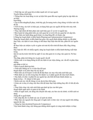 • Thiết lập các mối quan hệ cá nhân mạnh mẽ với mọi người.
Truyền thông chính thức
• Thông báo các hoạt động và các sự kiện liên quan đến mọi người giúp họ cập nhật các
sự kiện,
hoạt động.
• Tạo ra khả năngthuyết phục, trình bày gây ấn tượng trước công chúng và kiểm soát vấn
đề tốt.
• Viết rõ ràng, súc tích và hiệu quả, sử dụng hiệu quả các nguồn dữ liệu trên máy tính.
Thương lượng
• Thay mặt nhóm để đàm phán một cách hiệu quả về vai trò và nguồn lực.
• Rèn luyện kỹ năng phát triển các mối quan hệ và xử lý tốt các quan hệ với cấp trên.
• Thực hiện các hành động quyết đoán và công bằng đối với thuộc cấp.
b Năng lực hoạch định và điều hành (Planning and Administration Competency)
Năng lực hoạch định và điều hành bao gồm việc quyết định những nhiệm vụ cần phải
thực hiện, xác định rõ xem chúng có thể được thực hiện như thế nào, phân bổ các nguồn
lực
để thực hiện các nhiệm vụ đó và giám sát toàn bộ tiến trình để đoan chắc rằng chúng
được
thực hiện tốt. Đối với nhiều người, năng lực hoạch định và điều hành thường xuất hiện
trong
tâm trí của họ trước tiên khi họ nghĩ về các nhà quản trị và công việc quản trị. Nó bao
gồm:
Thu thập, phân tích thông tin và giải quyết vấn đề
• Kiểm soát và sử dụng thông tin để xác định rõ các triệu chứng, các vấn đề và phác thảo
những
giải pháp có thể có.
• Đưa ra quyết định kịp thời.
• Tính toán những rủi ro và tiên liệu kết quả.
Hoạch định và tổ chức thực thi các dự án
• Phát triển các kế hoạch và tiến độ để đạt được các mục tiêu một cách hiệu quả.
• Phân định các ưu tiên trong thực thi nhiệm vụ và phân quyền để chịu trách nhiệm.
• Xác định, tổ chức và phân bổ các nguồn lực cần thiết để hoàn thành nhiệm vụ.
Quản trị học - 10 -Quản lý thời gian
• Kiểm soát các vấn đề chung và các dự án theo thời gian.
• Giám sát và duy trì công việc theo tiến độ hoặc thực hiện những thay đổi về tiến độ nếu
cần.
• Thực hiện công việc một cách hiệu quả dưới áp lực của thời gian.
Hoạch định ngân sách và quản trị tài chính
• Hiểu rõ ngân sách, các dòng chu chuyển tiền mặt, các báo cáo tài chính, và biết cách sử
dụng
chúng để ra quyết định.
• Ghi chép đầy đủ và chính xác các sổ sách tài chính.
• Phác thảo các nguyên tắc tổng quát về ngân sách và làm việc với mọi người trên những
nguyên tắc này.
c Năng lực làmviệcnhóm(Teamwork Competency)
Việc hoàn thành công việc thông qua những nhóm người có cùng trách nhiệm và thực
 