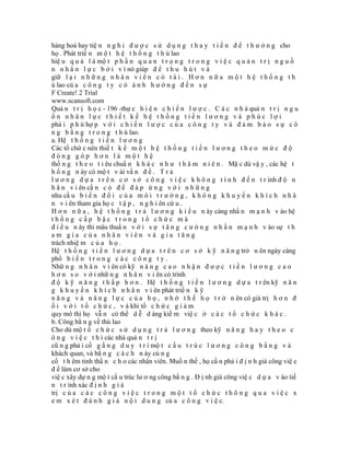 hàng hoá hay tiệ n n g h i đ ư ợ c s ử d ụ n g t h a y t i ề n đ ể t h ư ở n g cho
họ . Phát triể n m ộ t h ệ t h ố n g t h ù lao
hiệ u q u ả l à mộ t p h ầ n q u a n t r ọ n g t r o n g v i ệ c q u ả n t r ị n g u ồ
n n h â n l ự c b ở i v ì nó giúp đ ể t h u h ú t v à
giữ l ạ i n h ữ n g n h â n v i ê n c ó t à i . H ơ n n ữ a m ộ t h ệ t h ố n g t h
ù lao củ a c ô n g t y c ó ả n h h ư ở n g đ ế n s ự
F Create! 2 Trial
www.scansoft.com
Quả n t r ị h ọ c - 196 -thự c h i ệ n c h i ế n l ư ợ c . C á c n h à quả n t r ị n g u
ồn nhân lực thiết kế hệ thống tiền lương và phúc lợi
phả i p h ù hợ p v ớ i c h i ế n l ư ợ c c ủ a c ô n g t y v à đ ả m b ả o s ự c ô
n g b ằ n g t r o n g t h ù lao.
a. Hệ t h ố n g t i ề n l ư ơ n g
Các tổ chứ c nên thiế t k ế m ộ t h ệ t h ố n g t i ề n l ư ơ n g t h e o m ứ c đ ộ
đóng góp hơn là một hệ
thố n g t h e o t i êu chuẩ n k h á c n h ư t h â m n i ê n . Mặ c dù vậ y , các hệ t
h ố n g n ày có mộ t v ài vấ n đ ề . T r ả
l ư ơ n g d ự a t r ê n c ơ s ở c ô n g v i ệ c k h ô n g t í n h đ ế n t r ình đ ộ n
h â n v i ên cầ n c ó đ ể đ á p ứ n g v ớ i n h ữ n g
nhu cầ u b i ế n đ ổ i c ủ a m ô i t r ư ờ n g , k h ô n g k h u y ế n k h í c h n h â
n v i ên tham gia họ c t ậ p , n g h i ên cứ u .
H ơ n n ữ a , h ệ t h ố n g t r ả l ư ơ n g k i ể u n ày càng nhấ n m ạ n h v ào hệ
thống cấp bậc trong tổ chức mà
đ i ề u n ày thì mâu thuẩ n v ớ i s ự t ă n g c ư ờ n g n h ấ n m ạ n h v ào sự t h
am gia của nhân viên và gia tăng
trách nhiệ m c ủ a h ọ .
Hệ t h ố n g t i ề n l ư ơ n g d ự a t r ê n c ơ s ở k ỹ n ă n g trở n ên ngày càng
phổ b i ế n t r o n g c á c c ô n g t y .
Nhữ n g n h â n v i ên có kỹ n ă n g c a o n h ậ n đ ư ợ c t i ề n l ư ơ n g c a o
h ơ n s o v ớ i nhữ n g n h â n v i ên có trình
đ ộ k ỹ n ă n g t h ấ p h ơ n . Hệ t h ố n g t i ề n l ư ơ n g d ự a t r ên kỹ n ă n
g k h u y ế n k h í c h n h â n v i ên phát triể n k ỹ
n ă n g v à n ă n g l ự c c ủ a h ọ , n h ờ t h ế h ọ t r ở n ên có giá trị h ơ n đ
ố i v ớ i t ổ c h ứ c , v à khi tổ c h ứ c g i ả m
quy mô thì họ vẫ n có thể d ễ d àng kiế m việ c ở c á c t ổ c h ứ c k h á c .
b. Công bằ n g về thù lao
Cho dù mộ t ổ c h ứ c s ử d ụ n g t r ả l ư ơ n g theo kỹ n ă n g h a y t h e o c
ô n g v i ệ c t h ì các nhà quả n t r ị
cũ n g phả i cố g ắ n g d u y t r ì mộ t c ấ u t r ú c l ư ơ n g c ô n g b ằ n g v à
khách quan, và bằ n g c á c h n ày củ n g
cố t h êm tinh thầ n c h o các nhân viên. Muố n thế , họ cầ n phả i đ ị n h giá công việ c
đ ể làm cơ sở cho
việ c xây dự n g mộ t cấ u trúc lư ơ ng công bằ n g . Đ ị nh giá công việ c d ự a v ào tiế
n t r ình xác đ ị n h g i á
trị c ủ a c á c c ô n g v i ệ c t r o n g m ộ t t ổ c h ứ c t h ô n g q u a v i ệ c x
e m x é t đ á n h g i á n ộ i d u n g củ a c ô n g v i ệ c.
 