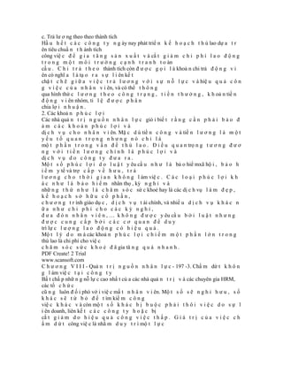 c. Trả lư ơ ng theo theo thành tích
Hầ u h ế t c á c c ô n g t y n g ày nay phát triể n k ế h o ạ c h t h ù lao dự a t r
ên tiêu chuẩ n t h ành tích
công việ c đ ể g i a t ă n g s ả n x u ấ t v à cắ t g i ả m c h i p h í l a o đ ộ n g
t r o n g m ộ t m ô i t r ư ờ n g c ạ n h t r a n h t o àn
cầ u . C h i t r ả t h e o thành tích còn đ ư ợ c g ọ i l à khoả n chi trả đ ộ n g v i
ên có nghĩ a l à tạ o r a s ự l i ên kế t
chặ t c h ẽ g i ữ a v i ệ c t r ả l ư ơ n g v ớ i s ự n ỗ l ự c v à hiệ u q u ả c ô n
g v i ệ c c ủ a n h â n v i ên, và có thể t h ô n g
qua hình thứ c l ư ơ n g t h e o c ô n g t r ạ n g , t i ề n t h ư ở n g , k h oả n tiề n
đ ộ n g v i ên nhóm, tỉ l ệ đ ư ợ c p h â n
chia lợ i n h u ậ n .
2. Các khoả n p h ú c l ợ i
Các nhà quả n t r ị n g u ồ n n h â n l ự c giỏ i biế t r ằ n g c ầ n p h ả i b ả o đ
ảm các khoản phúc lợi và
dị c h v ụ c h o n h â n v i ên. Mặ c d ù tiề n c ô n g v à tiề n l ư ơ n g l à m ộ t
yếu tố quan trọng nhưng nó chỉ là
mộ t p h ầ n t r o n g v ấ n đ ề t h ù l a o . Đ i ề u q u a n trọ n g t ư ơ n g đ ư ơ
ng với tiền lương chính là phúc lợi và
dị c h v ụ d o c ô n g t y đ ư a r a .
Mộ t s ố p h ú c l ợ i d o l u ậ t y êu cầ u n h ư l à bả o hiể mxã hộ i , b ả o h
i ể m y tế và trợ c ấ p v ề h ư u , t r ả
l ư ơ n g c h o t h ờ i g i a n k h ô n g l àm việ c . C á c l o ạ i p h ú c l ợ i k h
á c n h ư l à b ả o h i ể m nhân thọ , kỳ n g h ỉ v à
nhữ n g t h ứ n h ư l à c h ă m s ó c sứ c khoẻ hay là các dị c h vụ l à m đ ẹ p ,
kế hoạch sở hữu cổ phần,
c h ư ơ n g t r ình giáo dụ c , d ị c h v ụ t ài chính, và nhiề u d ị c h v ụ k h á c n
ữa như chi phí cho các kỳ nghỉ,
đ ư a đ ó n n h â n v i ê n , … k h ô n g đ ư ợ c y êu cầ u b ở i l u ậ t n h ư n g
được cung cấp bởi các cơ quan để duy
trì lự c l ư ợ n g l a o đ ộ n g c ó h i ệ u q u ả .
Mộ t l ý d o m à các khoả n p h ú c l ợ i c h i ế m m ộ t p h ầ n l ớ n t r o n g
thù lao là chi phí cho việ c
c h ă m s ó c s ứ c k h o ẻ đ ã gia tă n g q u á n h a n h .
PDF Create! 2 Trial
www.scansoft.com
C h ư ơ n g V I I I - Quả n t r ị n g u ồ n n h â n l ự c - 197 -3. Chấ m dứ t k h ô n
g l àm việ c t ạ i c ô n g t y
Bấ t chấ p nhữ n g nỗ lự c cao nhấ t củ a các nhà quả n t r ị v à các chuyên gia HRM,
các tổ c h ứ c
cũ n g luôn đ ố i phó vớ i việ c mấ t n h â n v i ên. Mộ t s ố s ẽ n g h ỉ h ư u , s ố
k h á c s ẽ t ừ b ỏ đ ể t ìm kiế m c ô n g
việ c k h á c v à còn mộ t s ố k h á c b ị b u ộ c p h ả i t h ô i v i ệ c d o s ự l
i ên doanh, liên kế t c á c c ô n g t y h o ặ c bị
cắ t g i ả m d o h i ệ u q u ả c ô n g v i ệ c t h ấ p . G i á t r ị c ủ a v i ệ c c h
ấ m d ứ t công việ c là nhằ m d u y t r ì mộ t l ự c
 