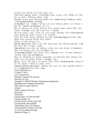 lượng lao động có hiệu quả cao.
Trư ớ c hế t , nhữ n g n h â n v i ên có hiệ u q u ả c ô n g v i ệ c t h ấ p c ó t h ể
b ị s a t h ả i . N h ữ n g n h â n v i ên
làm việ c h i ệ u q u ả t h ư ờ n g p h ẫ n n ộ và phả n ứ n g vớ i nhữ n g n h â n
v i ên có thành tích thấ p m à công
ty cho phép ở l ạ i v à nhậ n l ư ơ n g v à c á c k h o ả n p h ú c l ợ i k h á c n
h ư h ọ . Sau đ ó , các nhà quả n t r ị c ó
thể s ử d ụ n g c á c c u ộ c p h ỏ n g v ấ n n h ằ m t h ự c h i ệ n đ ố i v ớ i
n h â n v i ên nghỉ v i ệ c đ ể x e m x é t v ì sao họ
rờ i b ỏ c ô n g v i ệ c . G i á t r ị c ủ a c u ộ c p h ỏ n g v ấ n n ày là cung cấ p
m ộ t p h ư ơ n g t h ứ c t u y ệ t v ờ i v à ít tố n
k é m đ ể h i ể u đ ư ợ c n h ữ n g s ự b ấ t m ãn trong công ty và vì vậ y l àm
giả m b ớ t n g u ồ n t h i ế u h ụ t n h â n
công trong tương lai.
Khi các công ty cả m t h ấ y c ầ n t h u h ẹ p q u y m ô t h ô n g qua việ c l i ên
kế t h a y b ở i v ì cuộ c c ạ n h
tranh toàn cầ u h a y d o s ự t h ă n g t r ầ m c ủ a n ề n k i n h t ế , thì lúc đ ó
mộ t s ố l ư ợ n g l ớ n c á c n h à quả n t r ị
và công nhân có thể bị c h o t h ô i v i ệ c c ùng mộ t l ú c . T r o n g n h ữ n g t
r ư ờ n g h ợ p n ày, các công ty có
đ ạ o l ý t h ư ờ n g c ố g ắ n g t ìm ra mộ t s ự c h u y ể n đ ổ i t h u ậ n l ợ i
n h ấ t c h o b ộ p h ậ n n h â n v i ên nghỉ v i ệ c .
Bằ n g c á c h t h ể h i ệ n s ự q u a n t â m c h â n t h ành trong việ c g i ú p đ
ỡ c á c n h â n v i ên bị s a t h ả i , m ộ t
công ty có thể thự c hiệ n truyề n t h ô n g c á c g i á t r ị c ủ a n g u ồ n n h â n l
ự c v à giúp duy trì vă n h ó a c ông
ty mộ t cách tích cự c .
F Create! 2 Trial
www.scansoft.com
Filename: Chuong VII_tom luoc
Directory: D:Lan
Template: C:WINNTProfilesAdministratorApplication
DataMicrosoftTemplatesNormal.dot
Title: Quan tri nguon nhan luc
Subject:
Author: Nguyen Thi Loan
Keywords:
Comments:
Creation Date: 8/11/04 6:02 PM
Change Number: 26
Last Saved On: 9/26/05 10:45 AM
Last Saved By: Khoa QTKD
Total Editing Time: 501 Minutes
Last Printed On: 9/26/05 10:46 AM
As of Last Complete Printing
Number of Pages: 8
 