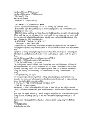 Number of Words: 2,984 (approx.)
Number of Characters: 17,013 (approx.)
PDF Create! 2 Trial
www.scansoft.com
Chương VIII- Động cơthúc đẩy
1
CHƯƠNG VIII: ĐỘNG CƠTHÚC ĐẨY
Mục tiêu nghiên cứu của chương: Sau khi học chương này sinh viên có thể
- Hiểu rõ khái niệm động cơthúc đẩy và mô hình động cơthúc đẩy nhưlà nền tảng của
việc động viên nhân viên.
- Phân biệt những cách tiếp cận khác nhau đối với động cơthúc đẩy: cách tiếp cận truyền
thống, cách tiếp cận các mối quan hệcon người, cách tiếp cận nguồn lực con người, cách
tiếp cận hiện đại; hiểu rõ những cách thức mà nhà quản trịcó thểthúc đẩy và động viên
nhân viên qua việc thiết kếnơi làm việc.
I. KHÁI NIỆM VỀ ĐỘNG CƠTHÚC ĐẨY
1. Định nghĩa về động cơthúc đẩy:
Động cơthúc đẩy ám chỉnhững nỗlực cảbên trong lẫn bên ngoài của một con người có
tác dụng khơi dậy lòng nhiệt tình và sựkiên trì theo đuổi một cách thức hành động đã xác
định.
Động viên là những tác động hướng đích của tổchức nhằm khích lệnhân viên nâng cao
thành tích và giúp họhoàn thành nhiệm vụmột cách hiệu quả. Một mô hình đơn giản về
động
lực thúc đẩy con người được minh hoạtrong sơ đồVIII-1.
Hình VIII-1: Mô hình đơn giản về động cơthúc đẩy
2. Phần thưởng bên trong và bên ngoài
Các phần thưởng gồm có hai loại: phần thưởng bên trong và phần thưởng từbên ngoài.
Những phần thưởng bên tronglà sựthoảmãn mà một người cảm nhận được từviệc thực
hiện một hành động cụthể. Phần thưởng bên ngoàithì được tạo ra bởi một người khác,
chẳng hạn sựthăng tiến và trảlương cao từnhà quản trị để động viên nhân viên … là
những
ví dụvềphần thưởng bên ngoài.
Các nhà quản trịphải tìm ra nghệthuật kết hợp giữa các động cơvà các phần thưởng
nhằm tạo cho nhân viên luôn được thoảmãn và tham gia vào sản xuất có hiệu quảtrong
những tình huống khác nhau của tổchức.
II. CÁC CÁCH TIẾP CẬN VỀ ĐỘNG CƠTHÚC ĐẨY
1. Cách tiếp cận truyền thống.
Nghiên cứu về động cơthúc đẩy nhân viên thực sự được bắt đầu bởi nghiên cứu của
Frederick Winslow Taylor trong quản trịtheo khoa học. Sựnhấn mạnh đến việc trảlương
đã
quan niệm con người là thuần lý kinh tế- có nghĩa là sựnỗlực của họchỉ đểnhằm được trả
lương cao hơn. Cách tiếp cận này đã dẫn đến sựphát triển hệthống trảlương theo sản
phẩm,
theo đó nhân viên được trảlương dựa theo sốlượng và chất lượng công việc đã hoàn
thành.
PHẦN THƯỞNG
thoảmãn nhu cầu: bên
 