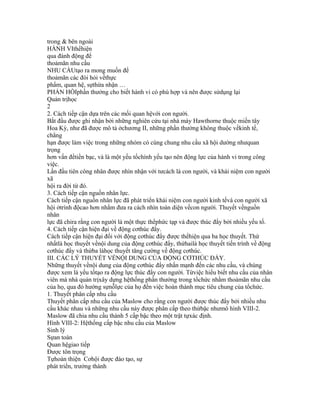 trong & bên ngoài
HÀNH VIthểhiện
qua đành động để
thoảmãn nhu cầu
NHU CẦUtạo ra mong muốn để
thoảmãn các đòi hỏi vềthực
phẩm, quan hệ, sựthừa nhận …
PHẢN HỒIphần thưởng cho biết hành vi có phù hợp và nên được sửdụng lại
Quản trịhọc
2
2. Cách tiếp cận dựa trên các mối quan hệvới con người.
Bắt đầu được ghi nhận bởi những nghiên cứu tại nhà máy Hawthorne thuộc miền tây
Hoa Kỳ, như đã được mô tả ởchương II, những phần thưởng không thuộc vềkinh tế,
chẳng
hạn được làm việc trong những nhóm có cùng chung nhu cầu xã hội dường nhưquan
trọng
hơn vấn đềtiền bạc, và là một yếu tốchính yếu tạo nên động lực của hành vi trong công
việc.
Lần đầu tiên công nhân được nhìn nhận với tưcách là con người, và khái niệm con người
xã
hội ra đời từ đó.
3. Cách tiếp cận nguồn nhân lực.
Cách tiếp cận nguồn nhân lực đã phát triển khái niệm con người kinh tếvà con người xã
hội ởtrình độcao hơn nhằm đưa ra cách nhìn toàn diện vềcon người. Thuyết vềnguồn
nhân
lực đã chỉra rằng con người là một thực thểphức tạp và được thúc đẩy bởi nhiều yếu tố.
4. Cách tiếp cận hiện đại về động cơthúc đẩy.
Cách tiếp cận hiện đại đối với động cơthúc đẩy được thểhiện qua ba học thuyết. Thứ
nhấtlà học thuyết vềnội dung của động cơthúc đẩy, thứhailà học thuyết tiến trình về động
cơthúc đẩy và thứba làhọc thuyết tăng cường về động cơthúc.
III. CÁC LÝ THUYẾT VỀNỘI DUNG CỦA ĐỘNG CƠTHÚC ĐẨY.
Những thuyết vềnội dung của động cơthúc đẩy nhấn mạnh đến các nhu cầu, và chúng
được xem là yếu tốtạo ra động lực thúc đẩy con người. Từviệc hiểu biết nhu cầu của nhân
viên mà nhà quản trịxây dựng hệthống phần thưởng trong tổchức nhằm thoảmãn nhu cầu
của họ, qua đó hướng sựnỗlực của họ đến việc hoàn thành mục tiêu chung của tổchức.
1. Thuyết phân cấp nhu cầu
Thuyết phân cấp nhu cầu của Maslow cho rằng con người được thúc đẩy bởi nhiều nhu
cầu khác nhau và những nhu cầu này được phân cấp theo thứbậc nhưmô hình VIII-2.
Maslow đã chia nhu cầu thành 5 cấp bậc theo một trật tựxác định.
Hình VIII-2: Hệthống cấp bậc nhu cầu của Maslow
Sinh lý
Sựan toàn
Quan hệgiao tiếp
Được tôn trọng
Tựhoàn thiện Cơhội được đào tạo, sự
phát triển, trưởng thành
 