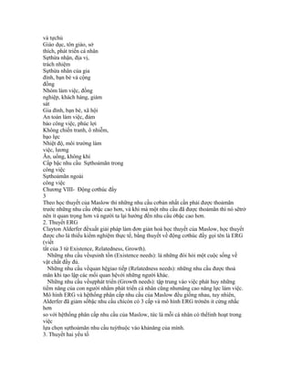 và tựchủ
Giáo dục, tôn giáo, sở
thích, phát triển cá nhân
Sựthừa nhận, địa vị,
trách nhiệm
Sựthừa nhân của gia
đình, bạn bè và cộng
đồng
Nhóm làm việc, đồng
nghiệp, khách hàng, giám
sát
Gia đình, bạn bè, xã hội
An toàn làm việc, đảm
bảo công việc, phúc lợi
Không chiến tranh, ô nhiễm,
bạo lực
Nhiệt độ, môi trường làm
việc, lương
Ăn, uống, không khí
Cấp bậc nhu cầu Sựthoảmãn trong
công việc
Sựthoảmãn ngoài
công việc
Chương VIII- Động cơthúc đẩy
3
Theo học thuyết của Maslow thì những nhu cầu cơbản nhất cần phải được thoảmãn
trước những nhu cầu ởbậc cao hơn, và khi mà một nhu cầu đã được thoảmãn thì nó sẽtrở
nên ít quan trọng hơn và người ta lại hướng đến nhu cầu ởbậc cao hơn.
2. Thuyết ERG
Clayton Alderfer đềxuất giải pháp làm đơn giản hoá học thuyết của Maslow, học thuyết
được cho là thiếu kiểm nghiệm thực tế, bằng thuyết về động cơthúc đẩy gọi tên là ERG
(viết
tắt của 3 từ Existence, Relatedness, Growth).
  Những nhu cầu vềsựsinh tồn (Existence needs): là những đòi hỏi một cuộc sống về
vật chất đầy đủ.
  Những nhu cầu vềquan hệgiao tiếp (Relatedness needs): những nhu cầu được thoả
mãn khi tạo lập các mối quan hệvới những người khác.
  Những nhu cầu vềsựphát triển (Growth needs): tập trung vào việc phát huy những
tiềm năng của con người nhằm phát triển cá nhân cũng nhưnâng cao năng lực làm việc.
Mô hình ERG và hệthống phân cấp nhu cầu của Maslow đều giống nhau, tuy nhiên,
Alderfer đã giảm sốbậc nhu cầu chỉcòn có 3 cấp và mô hình ERG trởnên ít cứng nhắc
hơn
so với hệthống phân cấp nhu cầu của Maslow, tức là mỗi cá nhân có thểlinh hoạt trong
việc
lựa chọn sựthoảmãn nhu cầu tuỳthuộc vào khảnăng của mình.
3. Thuyết hai yếu tố
 