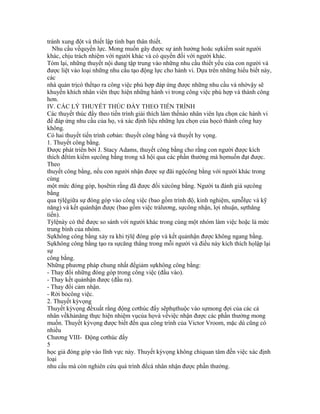 tránh xung đột và thiết lập tình bạn thân thiết.
  Nhu cầu vềquyền lực. Mong muốn gây được sự ảnh hưởng hoăc sựkiểm soát người
khác, chịu trách nhiệm với người khác và có quyền đối với người khác.
Tóm lại, những thuyết nội dung tập trung vào những nhu cầu thiết yếu của con người và
được liệt vào loại những nhu cầu tạo động lực cho hành vi. Dựa trên những hiểu biết này,
các
nhà quản trịcó thểtạo ra công việc phù hợp đáp ứng được những nhu cầu và nhờvậy sẽ
khuyến khích nhân viên thực hiện những hành vi trong công việc phù hợp và thành công
hơn.
IV. CÁC LÝ THUYẾT THÚC ĐẨY THEO TIẾN TRÌNH
Các thuyết thúc đẩy theo tiến trình giải thích làm thếnào nhân viên lựa chọn các hành vi
để đáp ứng nhu cầu của họ, và xác định liệu những lựa chọn của họcó thành công hay
không.
Có hai thuyết tiến trình cơbản: thuyết công bằng và thuyết hy vọng.
1. Thuyết công bằng.
Được phát triển bởi J. Stacy Adams, thuyết công bằng cho rằng con người được kích
thích đểtìm kiếm sựcông bằng trong xã hội qua các phần thưởng mà họmuốn đạt được.
Theo
thuyết công bằng, nếu con người nhận được sự đãi ngộcông bằng với người khác trong
cùng
một mức đóng góp, họsẽtin rằng đã được đối xửcông bằng. Người ta đánh giá sựcông
bằng
qua tỷlệgiữa sự đóng góp vào công việc (bao gồm trình độ, kinh nghiệm, sựnỗlực và kỹ
năng) và kết quảnhận được (bao gồm việc trảlương, sựcông nhận, lợi nhuận, sựthăng
tiến).
Tỷlệnày có thể được so sánh với người khác trong cùng một nhóm làm việc hoặc là mức
trung bình của nhóm.
Sựkhông công bằng xảy ra khi tỷlệ đóng góp và kết quảnhận được không ngang bằng.
Sựkhông công bằng tạo ra sựcăng thẳng trong mỗi người và điều này kích thích họlập lại
sự
công bằng.
Những phương pháp chung nhất đểgiảm sựkhông công bằng:
- Thay đổi những đóng góp trong công việc (đầu vào).
- Thay kết quảnhận được (đầu ra).
- Thay đổi cảm nhận.
- Rời bỏcông việc.
2. Thuyết kỳvọng
Thuyết kỳvọng đềxuất rằng động cơthúc đẩy sẽphụthuộc vào sựmong đợi của các cá
nhân vềkhảnăng thực hiện nhiệm vụcủa họvà vềviệc nhận được các phần thưởng mong
muốn. Thuyết kỳvọng được biết đến qua công trình của Victor Vroom, mặc dù cũng có
nhiều
Chương VIII- Động cơthúc đẩy
5
học giả đóng góp vào lĩnh vực này. Thuyết kỳvọng không chỉquan tâm đến việc xác định
loại
nhu cầu mà còn nghiên cứu quá trình đểcá nhân nhận được phần thưởng.
 